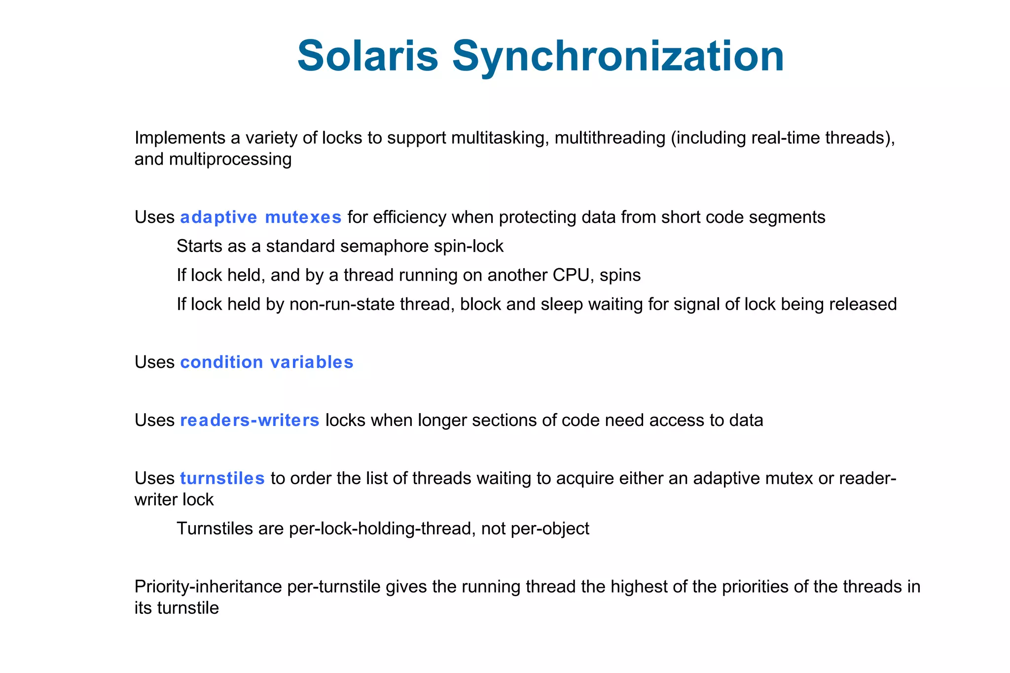 Solaris Synchronization
Implements a variety of locks to support multitasking, multithreading (including real-time threads),
and multiprocessing
Uses adaptive mutexes for efficiency when protecting data from short code segments
Starts as a standard semaphore spin-lock
If lock held, and by a thread running on another CPU, spins
If lock held by non-run-state thread, block and sleep waiting for signal of lock being released
Uses condition variables
Uses readers-writers locks when longer sections of code need access to data
Uses turnstiles to order the list of threads waiting to acquire either an adaptive mutex or reader-
writer lock
Turnstiles are per-lock-holding-thread, not per-object
Priority-inheritance per-turnstile gives the running thread the highest of the priorities of the threads in
its turnstile
 