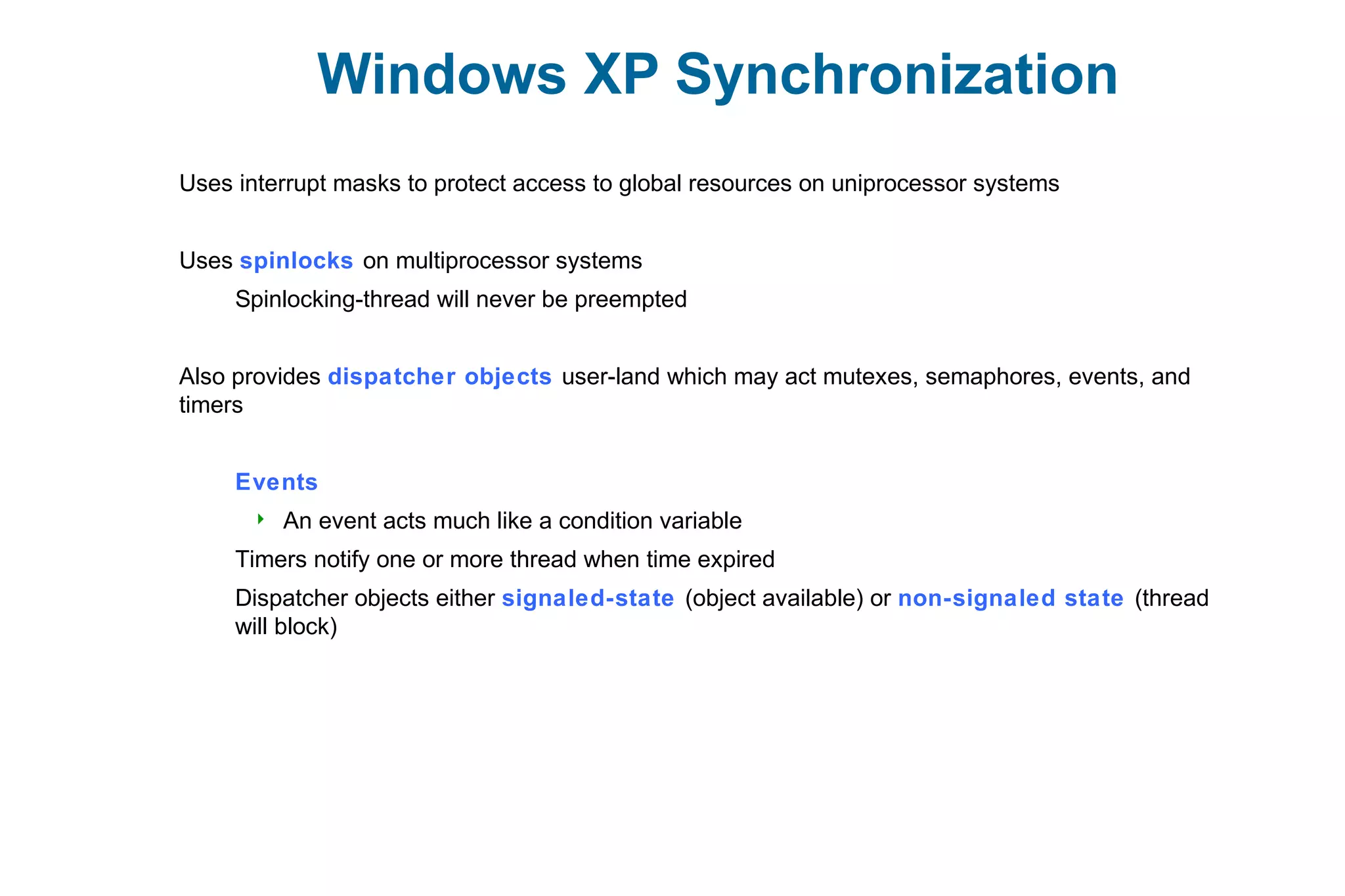 Windows XP Synchronization
Uses interrupt masks to protect access to global resources on uniprocessor systems
Uses spinlocks on multiprocessor systems
Spinlocking-thread will never be preempted
Also provides dispatcher objects user-land which may act mutexes, semaphores, events, and
timers
Events
 An event acts much like a condition variable
Timers notify one or more thread when time expired
Dispatcher objects either signaled-state (object available) or non-signaled state (thread
will block)
 