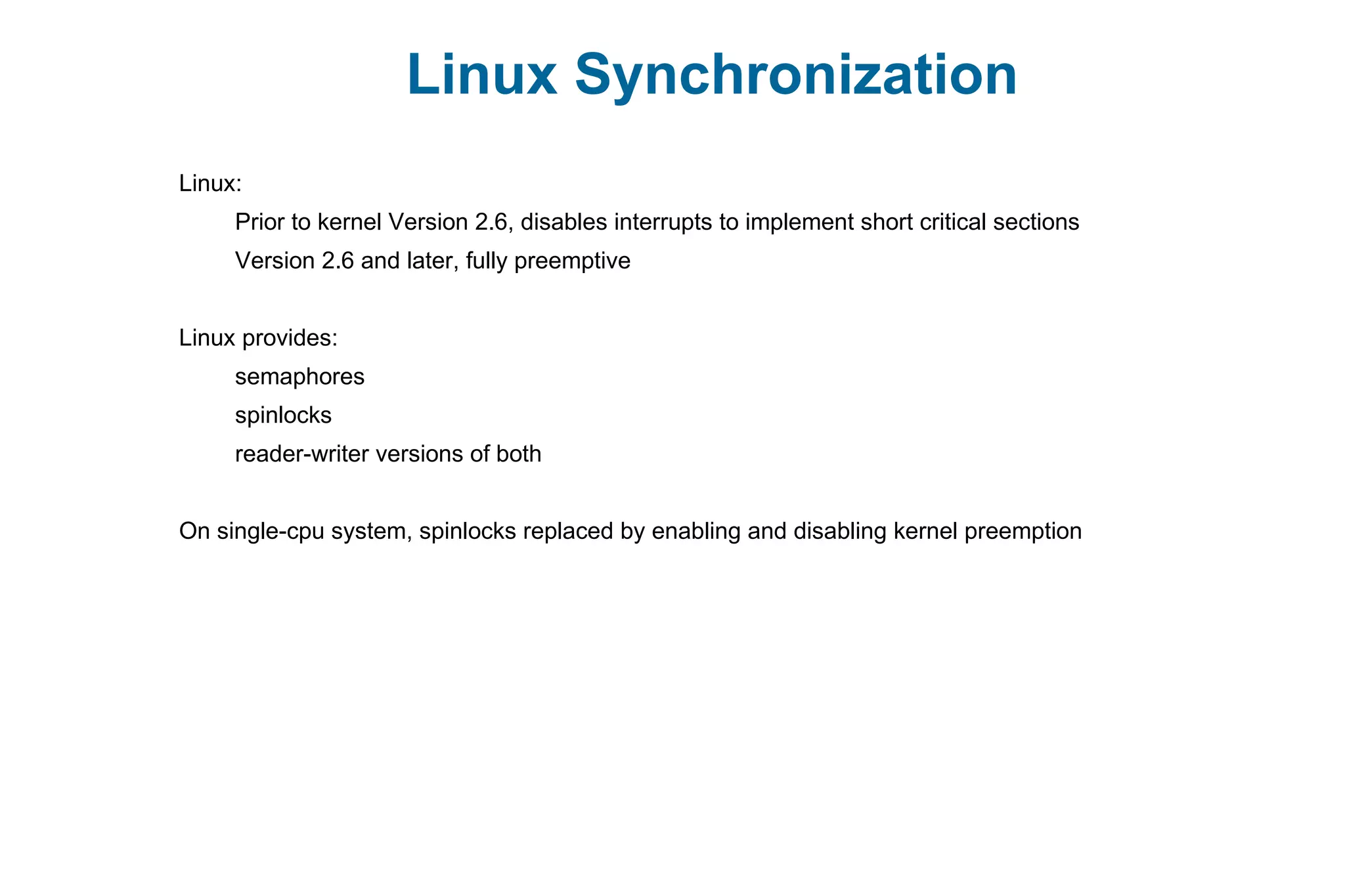 Linux Synchronization
Linux:
Prior to kernel Version 2.6, disables interrupts to implement short critical sections
Version 2.6 and later, fully preemptive
Linux provides:
semaphores
spinlocks
reader-writer versions of both
On single-cpu system, spinlocks replaced by enabling and disabling kernel preemption
 