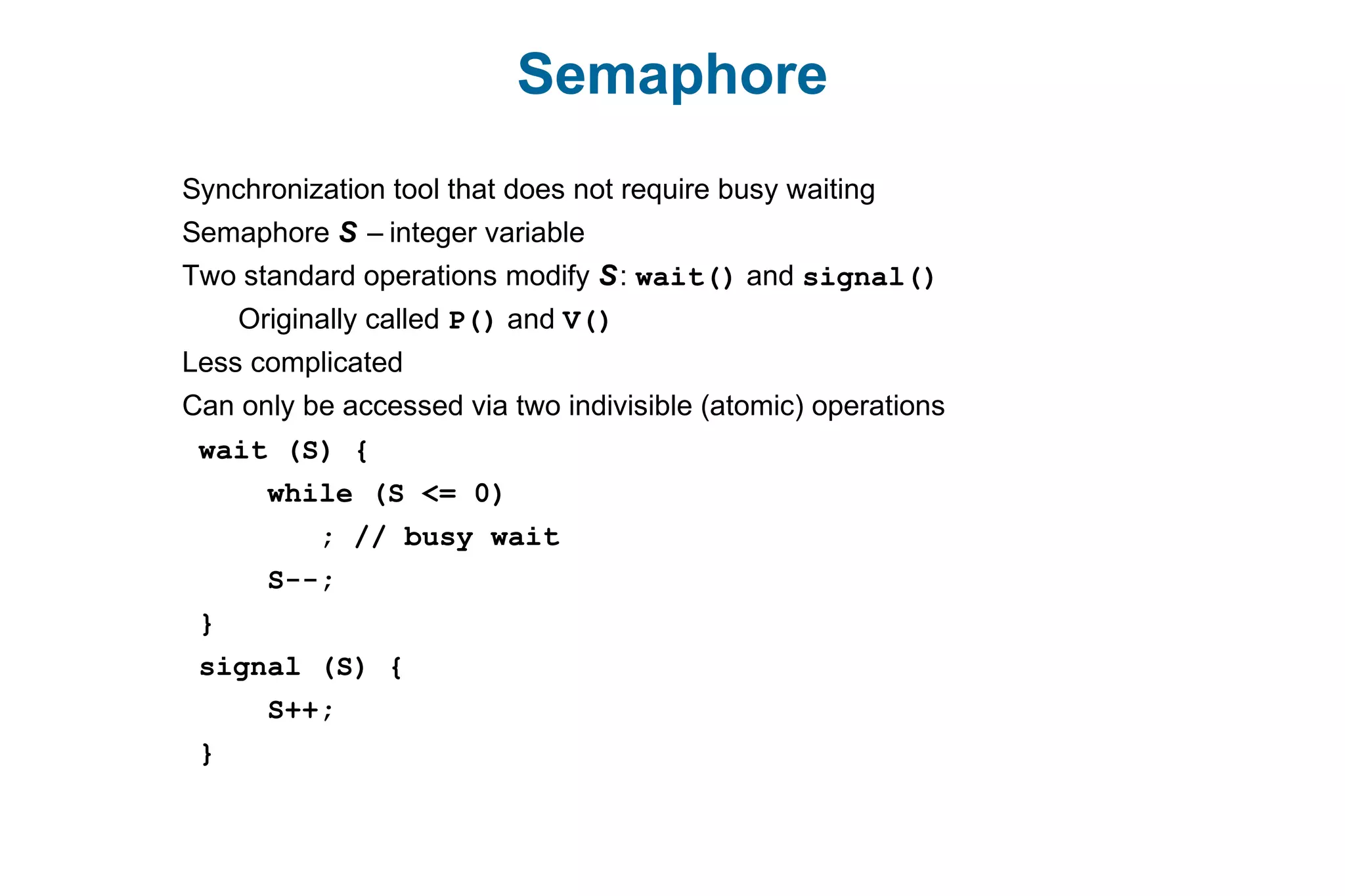 Semaphore
Synchronization tool that does not require busy waiting
Semaphore S – integer variable
Two standard operations modify S: wait() and signal()
Originally called P() and V()
Less complicated
Can only be accessed via two indivisible (atomic) operations
wait (S) {
while (S <= 0)
; // busy wait
S--;
}
signal (S) {
S++;
}
 