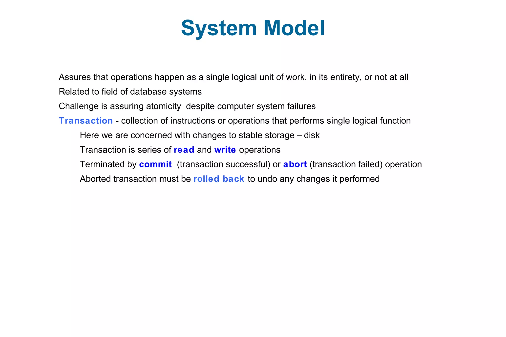 System Model
Assures that operations happen as a single logical unit of work, in its entirety, or not at all
Related to field of database systems
Challenge is assuring atomicity despite computer system failures
Transaction - collection of instructions or operations that performs single logical function
Here we are concerned with changes to stable storage – disk
Transaction is series of read and write operations
Terminated by commit (transaction successful) or abort (transaction failed) operation
Aborted transaction must be rolled back to undo any changes it performed
 
