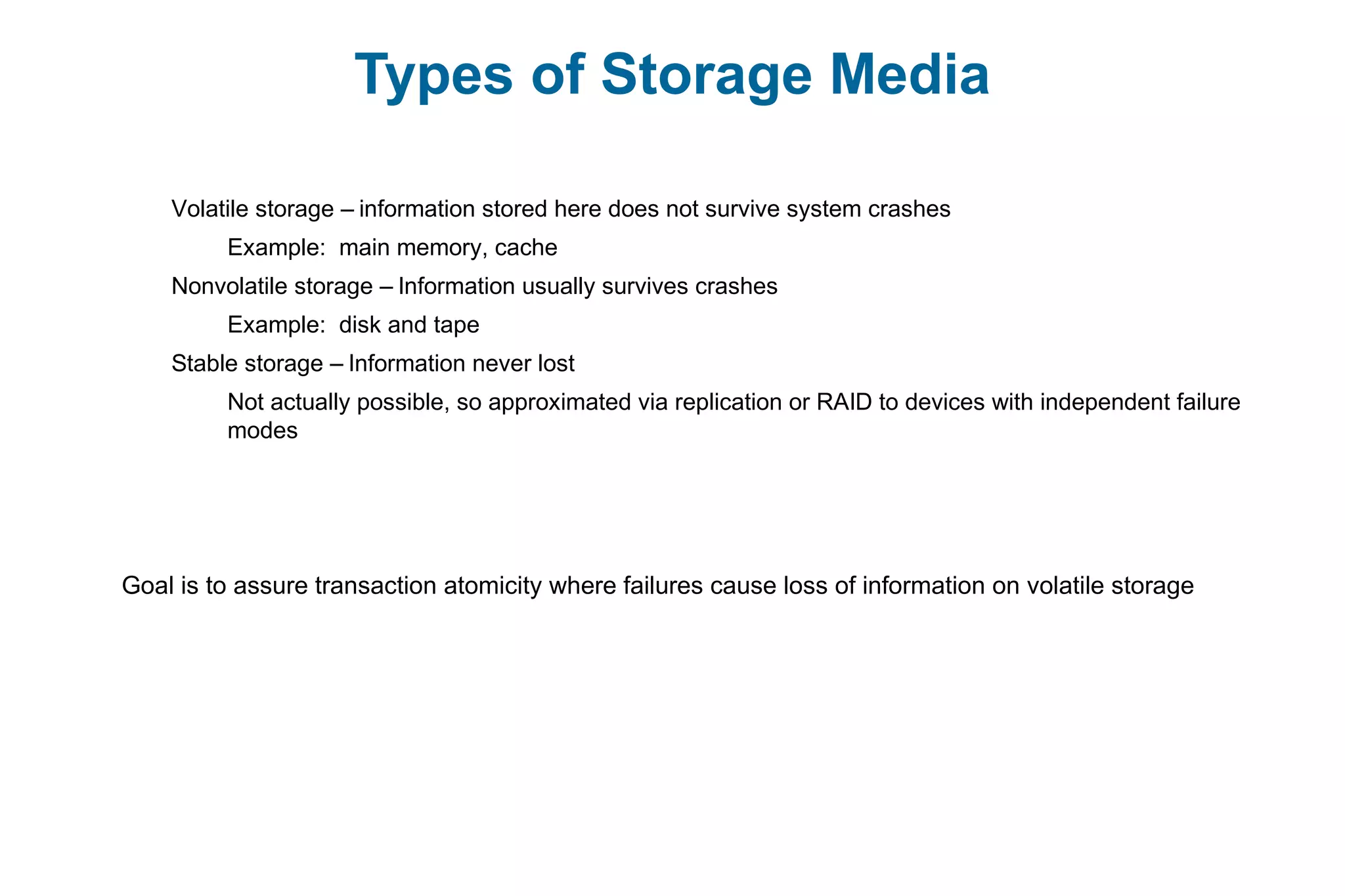 Types of Storage Media
Volatile storage – information stored here does not survive system crashes
Example: main memory, cache
Nonvolatile storage – Information usually survives crashes
Example: disk and tape
Stable storage – Information never lost
Not actually possible, so approximated via replication or RAID to devices with independent failure
modes
Goal is to assure transaction atomicity where failures cause loss of information on volatile storage
 