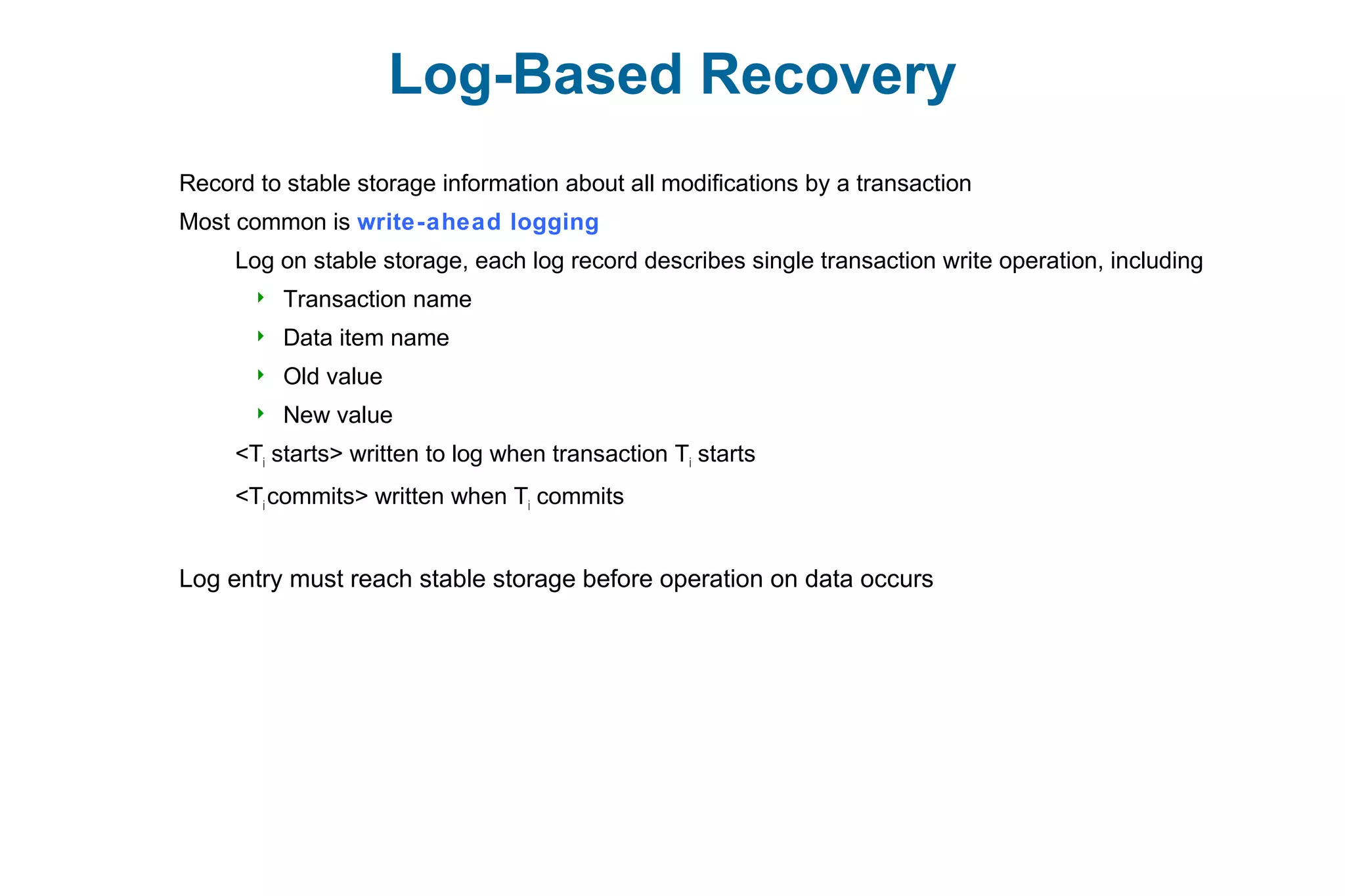Log-Based Recovery
Record to stable storage information about all modifications by a transaction
Most common is write-ahead logging
Log on stable storage, each log record describes single transaction write operation, including
 Transaction name
 Data item name
 Old value
 New value
<Ti starts> written to log when transaction Ti starts
<Ti commits> written when Ti commits
Log entry must reach stable storage before operation on data occurs
 