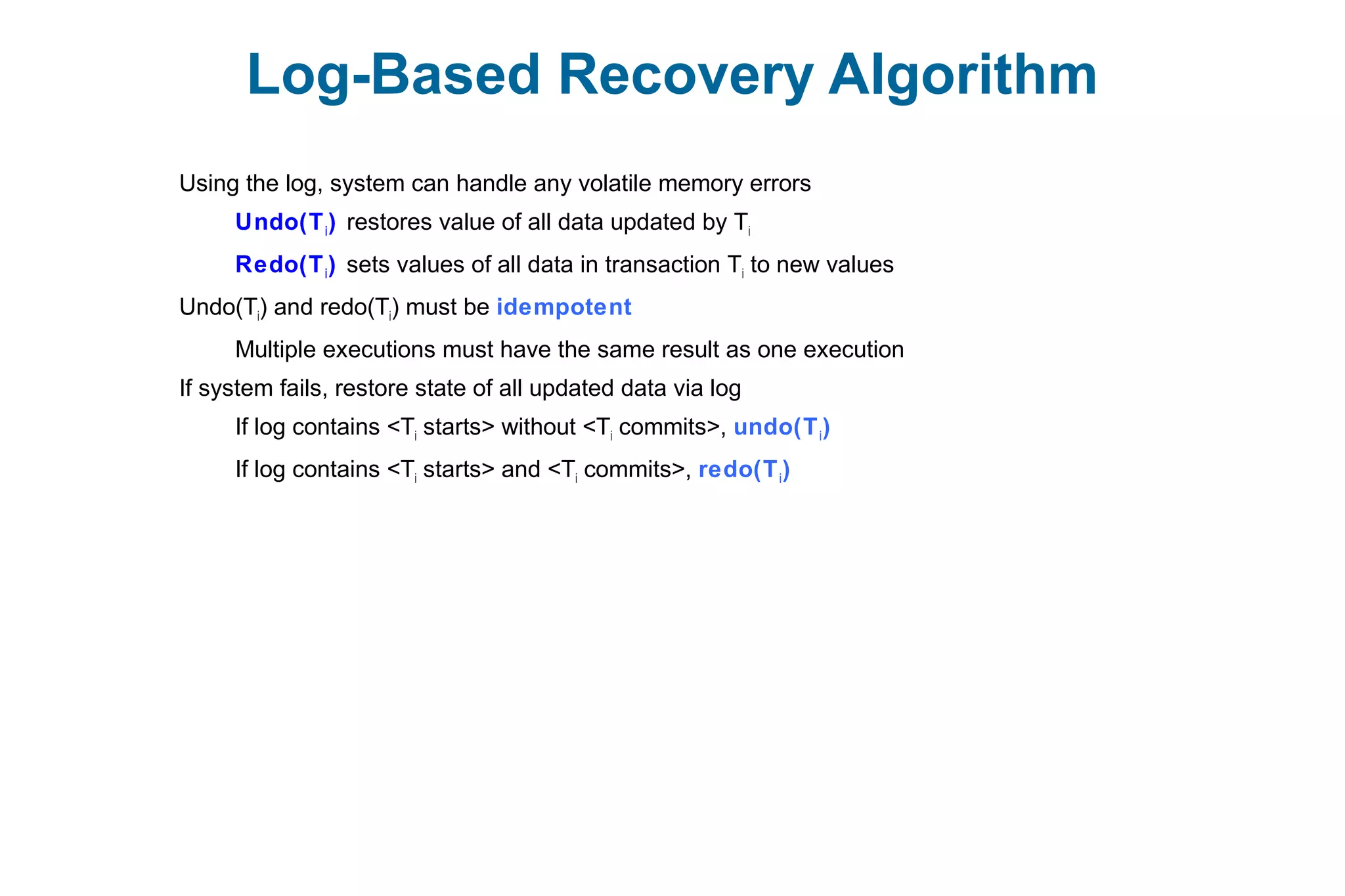 Log-Based Recovery Algorithm
Using the log, system can handle any volatile memory errors
Undo(Ti) restores value of all data updated by Ti
Redo(Ti) sets values of all data in transaction Ti to new values
Undo(Ti) and redo(Ti) must be idempotent
Multiple executions must have the same result as one execution
If system fails, restore state of all updated data via log
If log contains <Ti starts> without <Ti commits>, undo(Ti)
If log contains <Ti starts> and <Ti commits>, redo(Ti)
 
