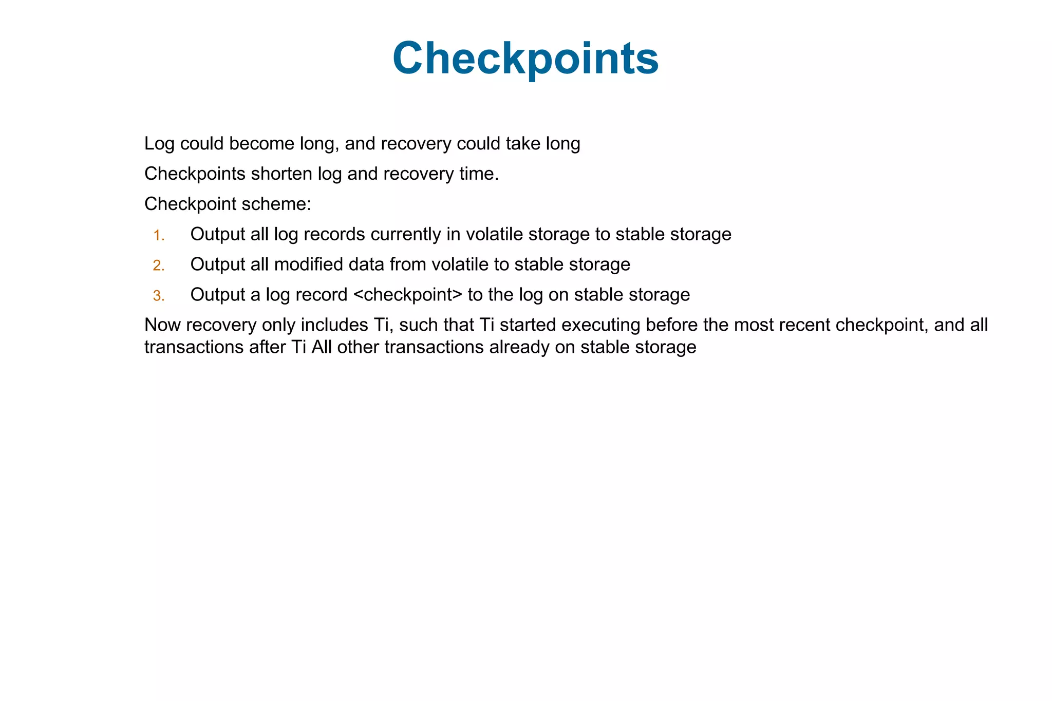 Checkpoints
Log could become long, and recovery could take long
Checkpoints shorten log and recovery time.
Checkpoint scheme:
1. Output all log records currently in volatile storage to stable storage
2. Output all modified data from volatile to stable storage
3. Output a log record <checkpoint> to the log on stable storage
Now recovery only includes Ti, such that Ti started executing before the most recent checkpoint, and all
transactions after Ti All other transactions already on stable storage
 