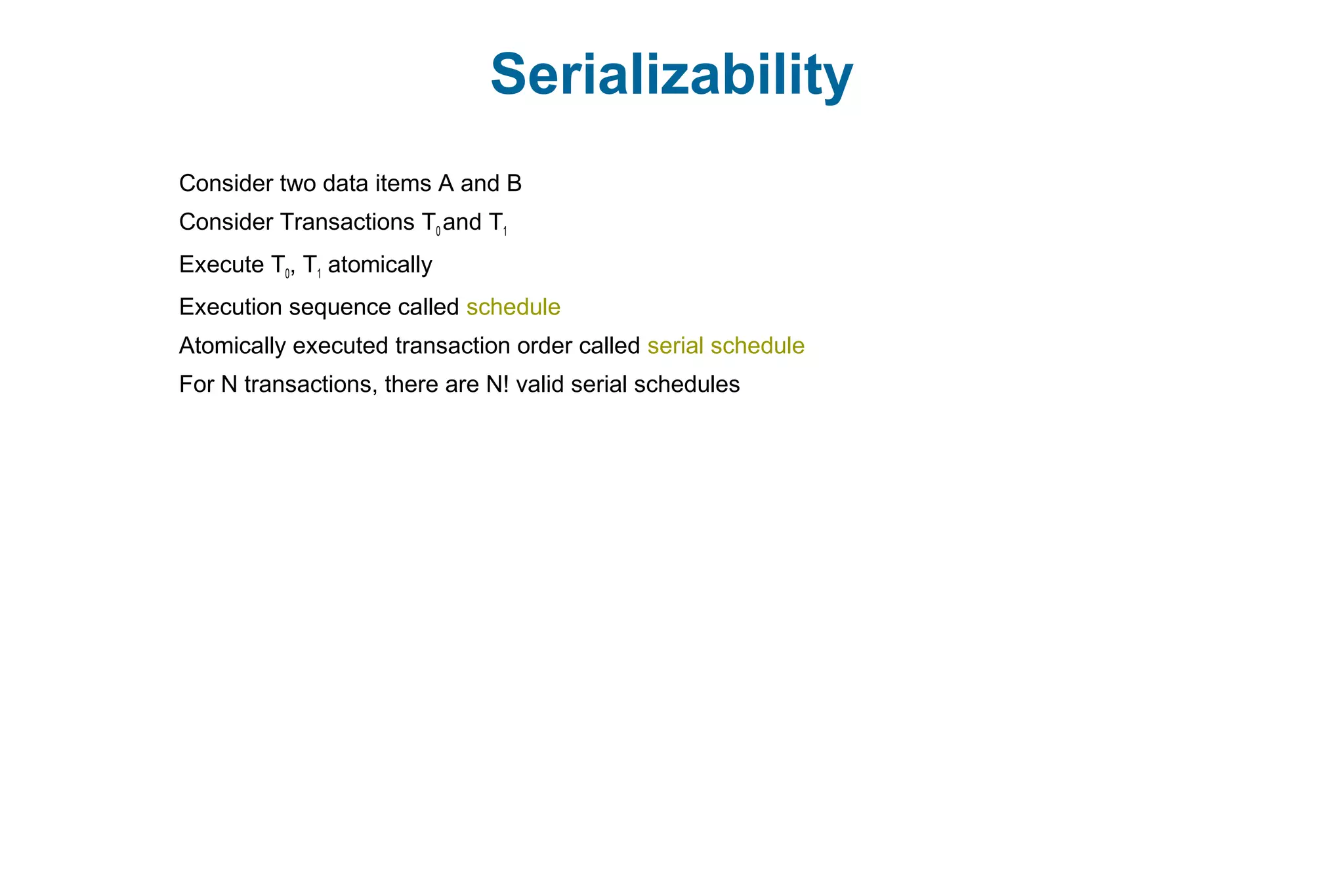 Serializability
Consider two data items A and B
Consider Transactions T0 and T1
Execute T0, T1 atomically
Execution sequence called schedule
Atomically executed transaction order called serial schedule
For N transactions, there are N! valid serial schedules
 