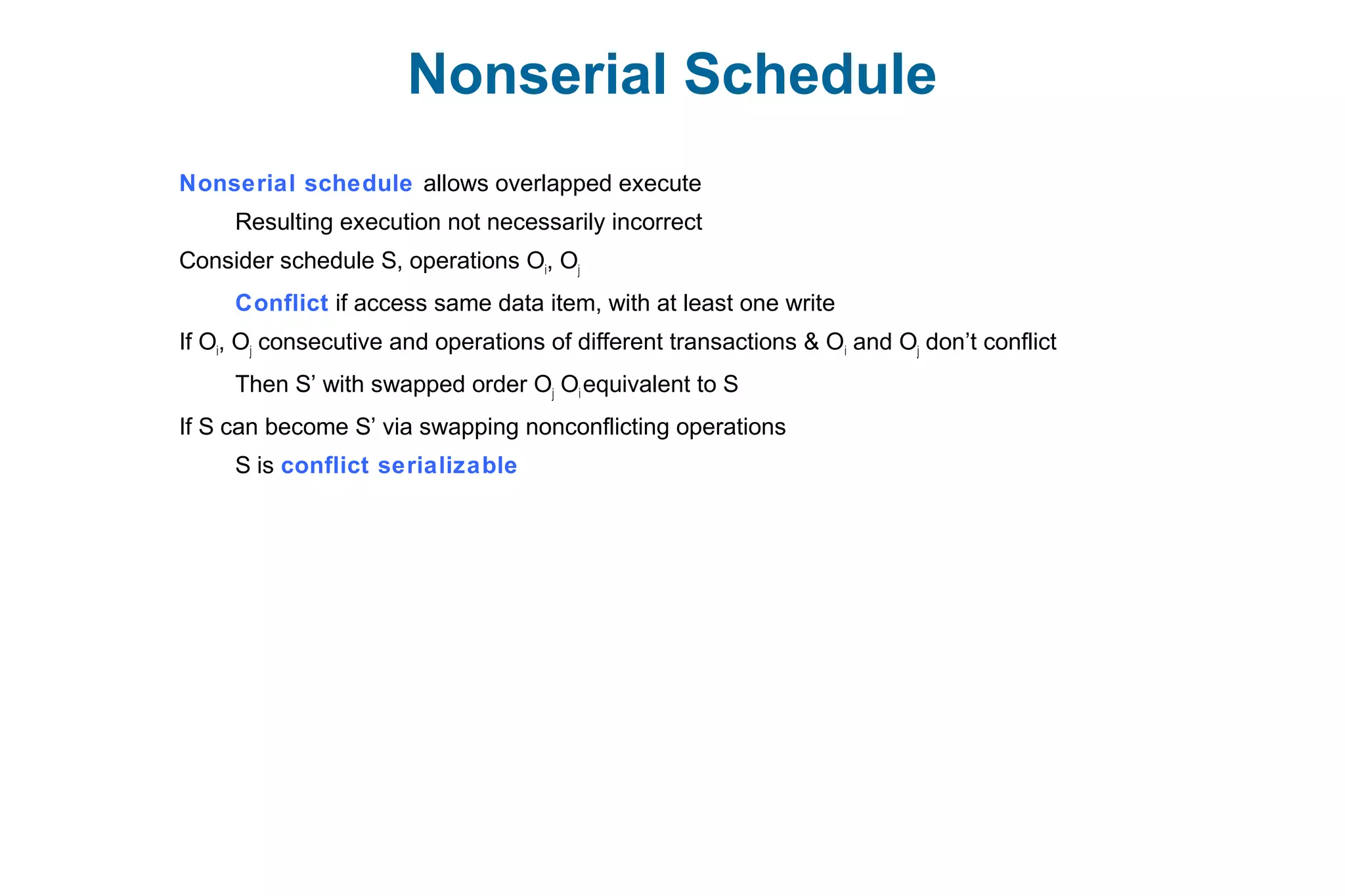 Nonserial Schedule
Nonserial schedule allows overlapped execute
Resulting execution not necessarily incorrect
Consider schedule S, operations Oi, Oj
Conflict if access same data item, with at least one write
If Oi, Oj consecutive and operations of different transactions & Oi and Oj don’t conflict
Then S’ with swapped order Oj Oi equivalent to S
If S can become S’ via swapping nonconflicting operations
S is conflict serializable
 
