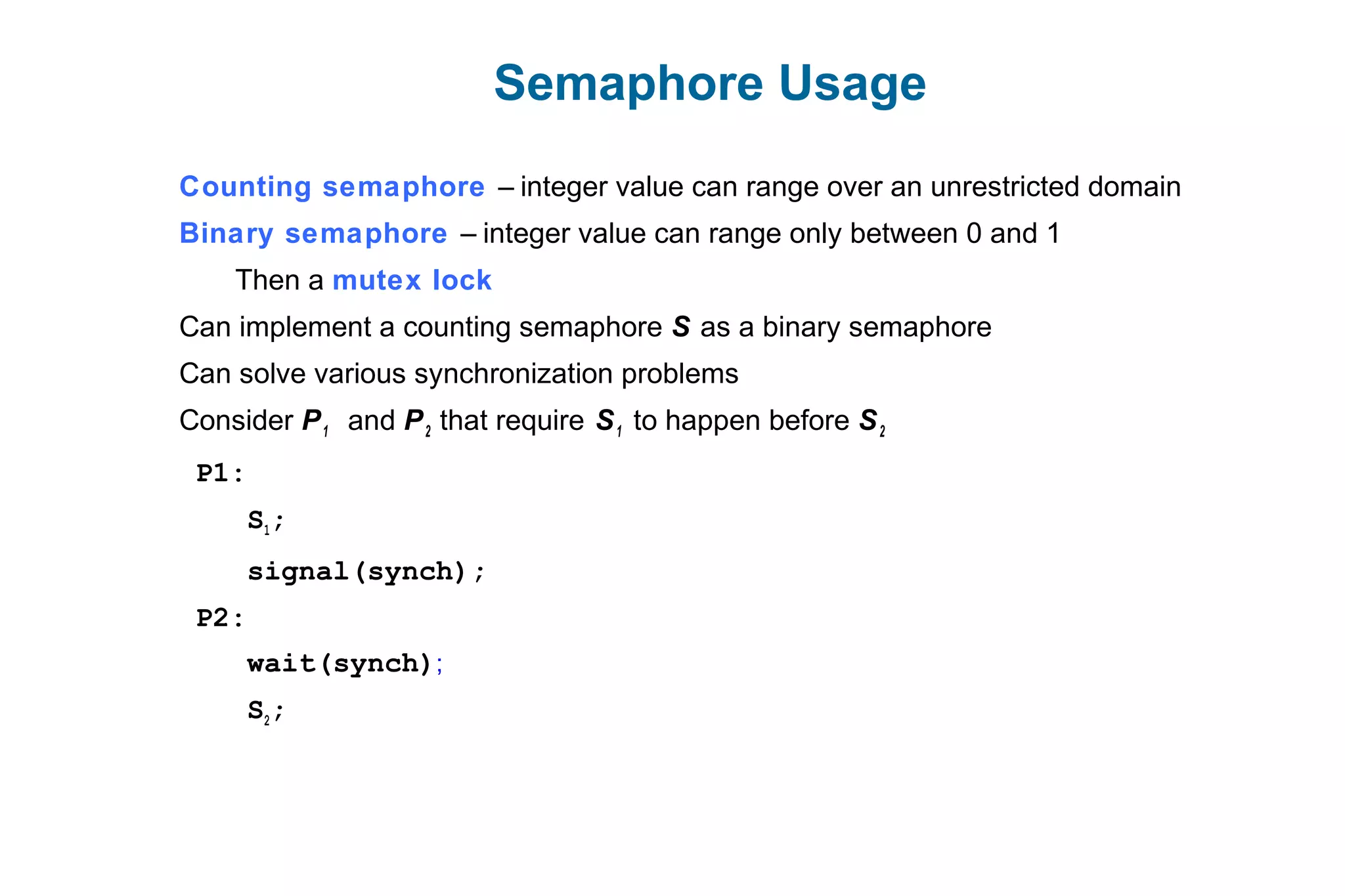 Semaphore Usage
Counting semaphore – integer value can range over an unrestricted domain
Binary semaphore – integer value can range only between 0 and 1
Then a mutex lock
Can implement a counting semaphore S as a binary semaphore
Can solve various synchronization problems
Consider P1 and P2 that require S1 to happen before S2
P1:
S1;
signal(synch);
P2:
wait(synch);
S2;
 
