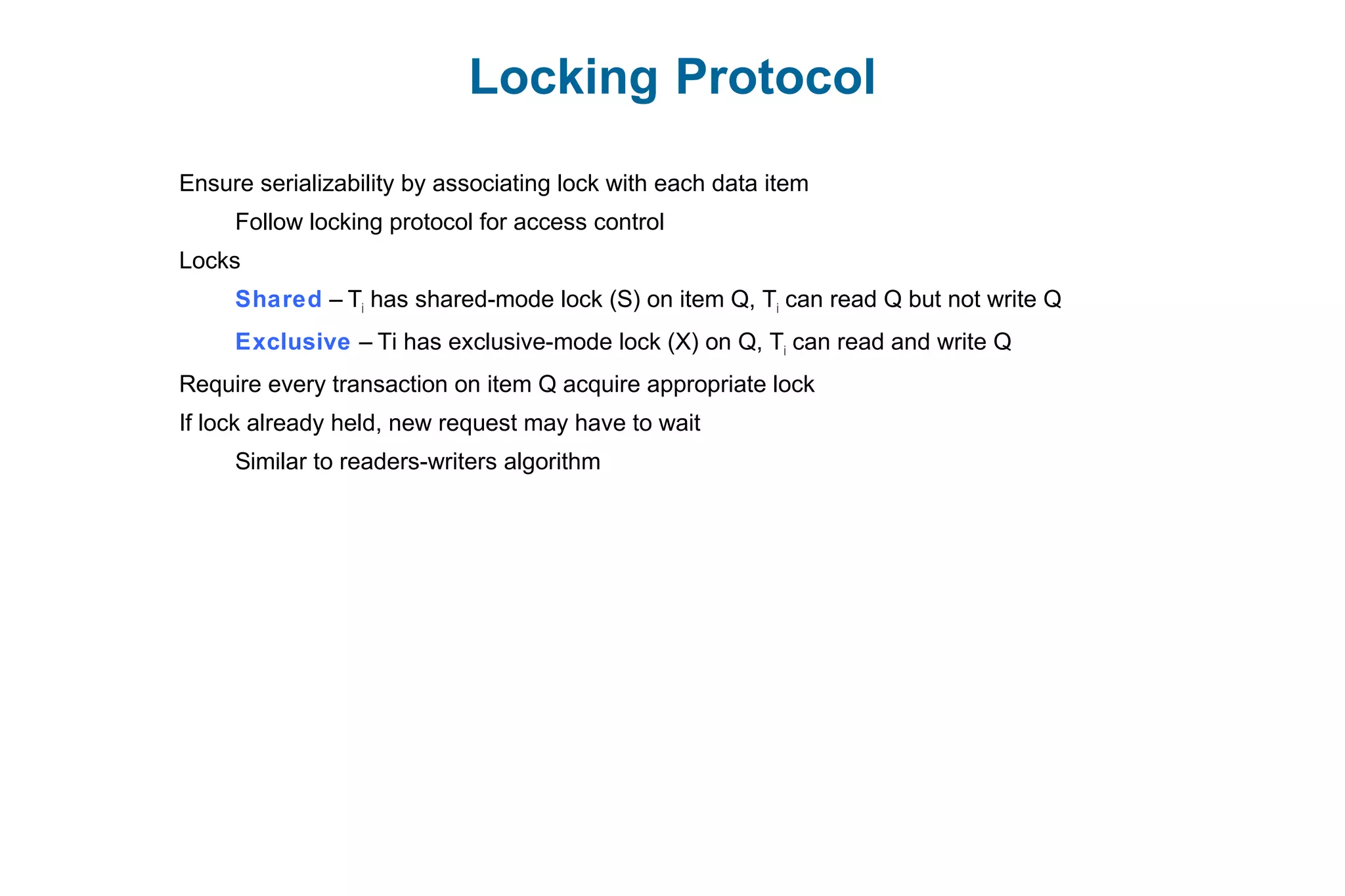 Locking Protocol
Ensure serializability by associating lock with each data item
Follow locking protocol for access control
Locks
Shared – Ti has shared-mode lock (S) on item Q, Ti can read Q but not write Q
Exclusive – Ti has exclusive-mode lock (X) on Q, Ti can read and write Q
Require every transaction on item Q acquire appropriate lock
If lock already held, new request may have to wait
Similar to readers-writers algorithm
 
