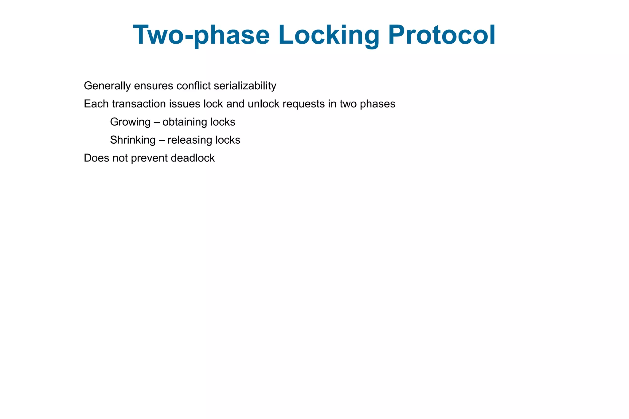 Two-phase Locking Protocol
Generally ensures conflict serializability
Each transaction issues lock and unlock requests in two phases
Growing – obtaining locks
Shrinking – releasing locks
Does not prevent deadlock
 