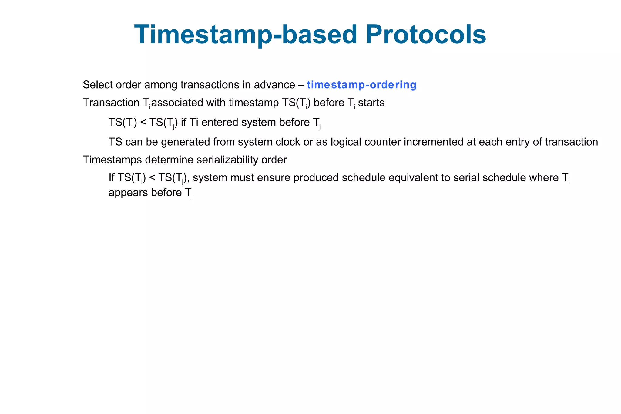 Timestamp-based Protocols
Select order among transactions in advance – timestamp-ordering
Transaction Ti associated with timestamp TS(Ti) before Ti starts
TS(Ti) < TS(Tj) if Ti entered system before Tj
TS can be generated from system clock or as logical counter incremented at each entry of transaction
Timestamps determine serializability order
If TS(Ti) < TS(Tj), system must ensure produced schedule equivalent to serial schedule where Ti
appears before Tj
 