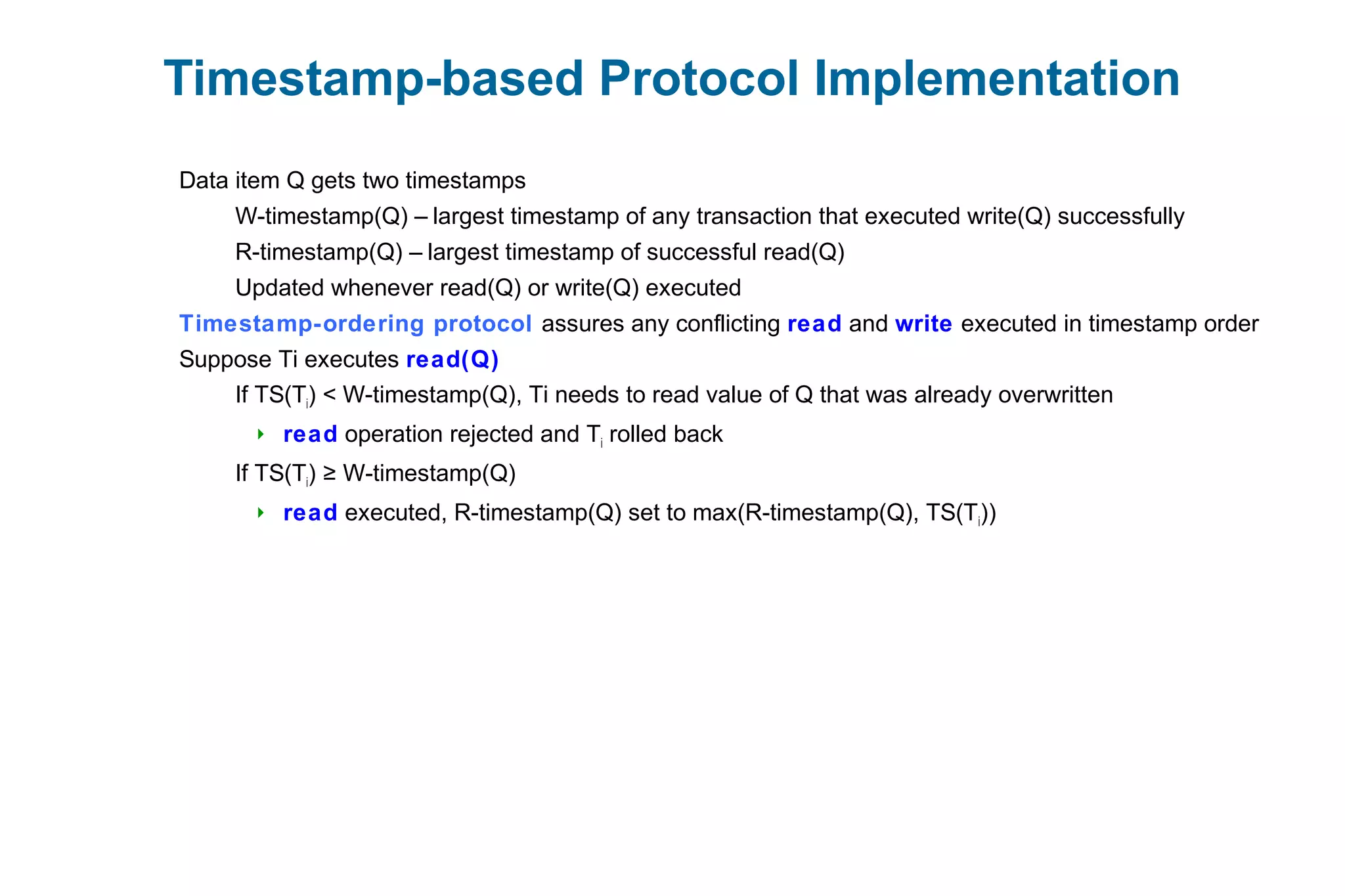 Timestamp-based Protocol Implementation
Data item Q gets two timestamps
W-timestamp(Q) – largest timestamp of any transaction that executed write(Q) successfully
R-timestamp(Q) – largest timestamp of successful read(Q)
Updated whenever read(Q) or write(Q) executed
Timestamp-ordering protocol assures any conflicting read and write executed in timestamp order
Suppose Ti executes read(Q)
If TS(Ti) < W-timestamp(Q), Ti needs to read value of Q that was already overwritten
 read operation rejected and Ti rolled back
If TS(Ti) W-timestamp(Q)≥
 read executed, R-timestamp(Q) set to max(R-timestamp(Q), TS(Ti))
 