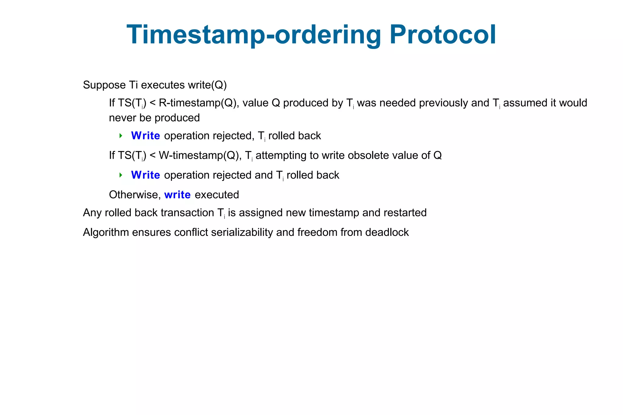 Timestamp-ordering Protocol
Suppose Ti executes write(Q)
If TS(Ti) < R-timestamp(Q), value Q produced by Ti was needed previously and Ti assumed it would
never be produced
 Write operation rejected, Ti rolled back
If TS(Ti) < W-timestamp(Q), Ti attempting to write obsolete value of Q
 Write operation rejected and Ti rolled back
Otherwise, write executed
Any rolled back transaction Ti is assigned new timestamp and restarted
Algorithm ensures conflict serializability and freedom from deadlock
 