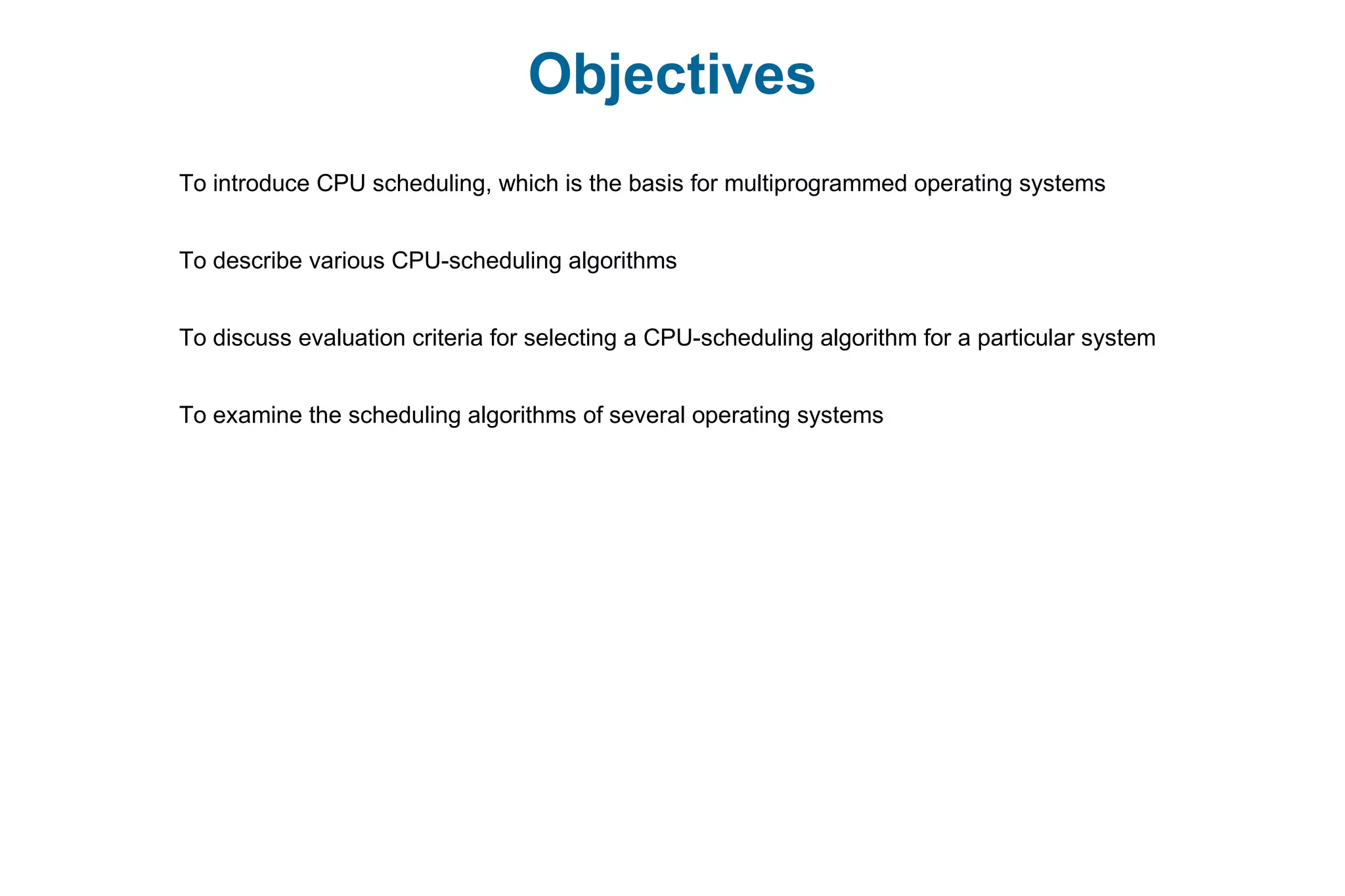 Objectives
To introduce CPU scheduling, which is the basis for multiprogrammed operating systems
To describe various CPU-scheduling algorithms
To discuss evaluation criteria for selecting a CPU-scheduling algorithm for a particular system
To examine the scheduling algorithms of several operating systems
 