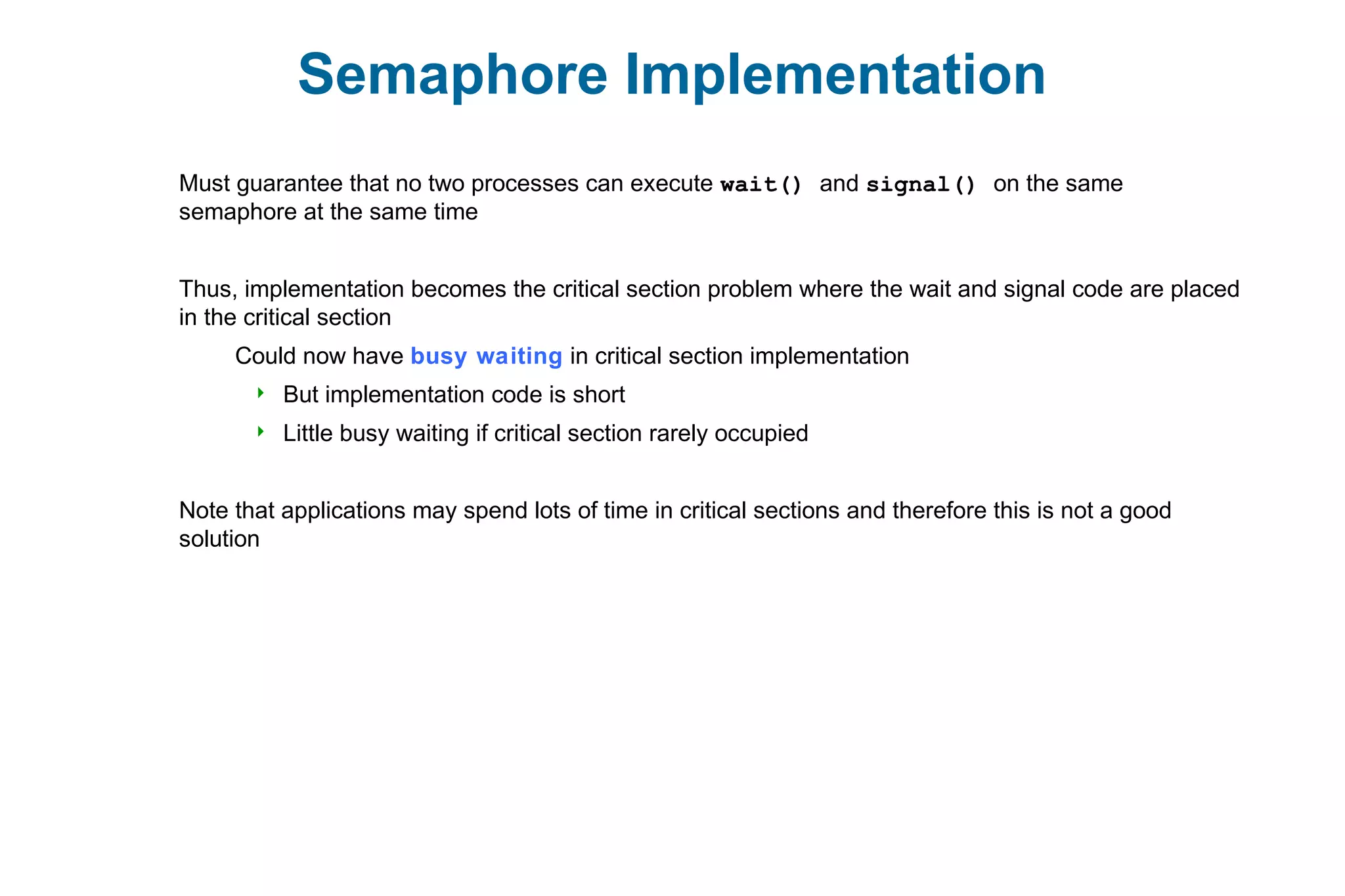 Semaphore Implementation
Must guarantee that no two processes can execute wait() and signal() on the same
semaphore at the same time
Thus, implementation becomes the critical section problem where the wait and signal code are placed
in the critical section
Could now have busy waiting in critical section implementation
 But implementation code is short
 Little busy waiting if critical section rarely occupied
Note that applications may spend lots of time in critical sections and therefore this is not a good
solution
 