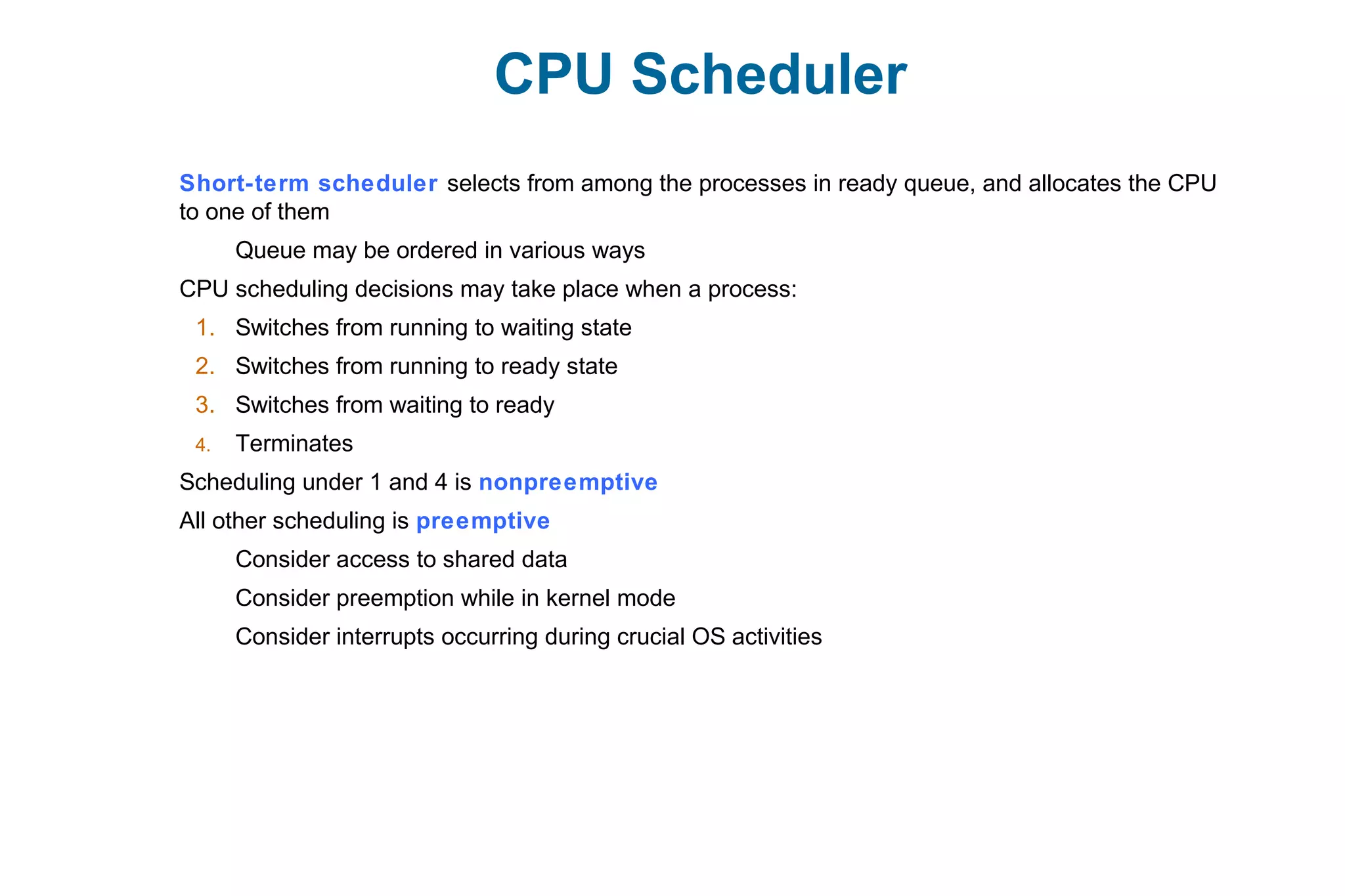 CPU Scheduler
Short-term scheduler selects from among the processes in ready queue, and allocates the CPU
to one of them
Queue may be ordered in various ways
CPU scheduling decisions may take place when a process:
1. Switches from running to waiting state
2. Switches from running to ready state
3. Switches from waiting to ready
4. Terminates
Scheduling under 1 and 4 is nonpreemptive
All other scheduling is preemptive
Consider access to shared data
Consider preemption while in kernel mode
Consider interrupts occurring during crucial OS activities
 