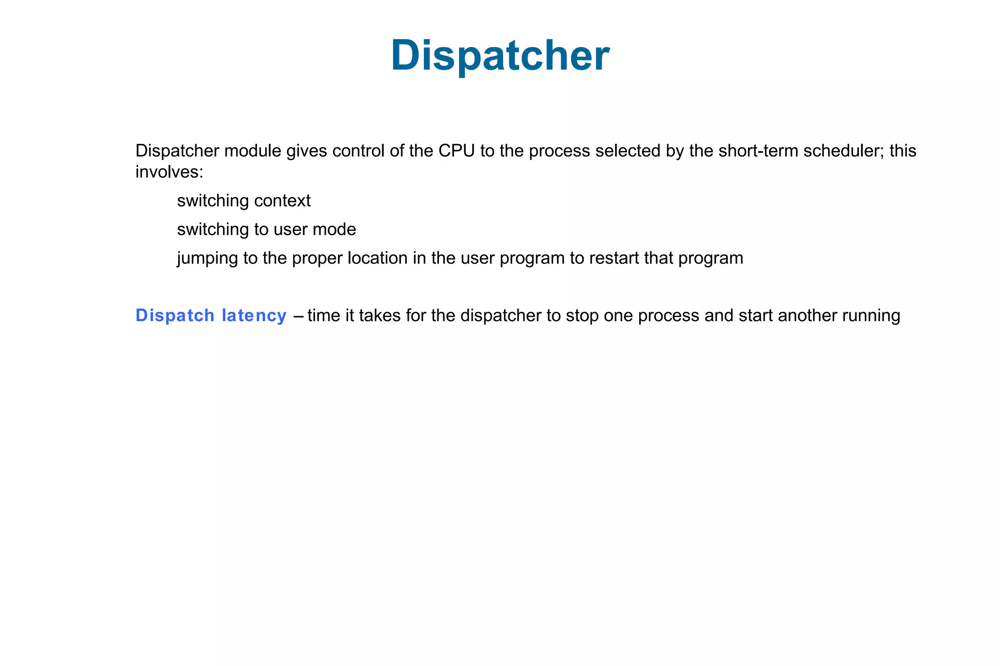 Dispatcher
Dispatcher module gives control of the CPU to the process selected by the short-term scheduler; this
involves:
switching context
switching to user mode
jumping to the proper location in the user program to restart that program
Dispatch latency – time it takes for the dispatcher to stop one process and start another running
 