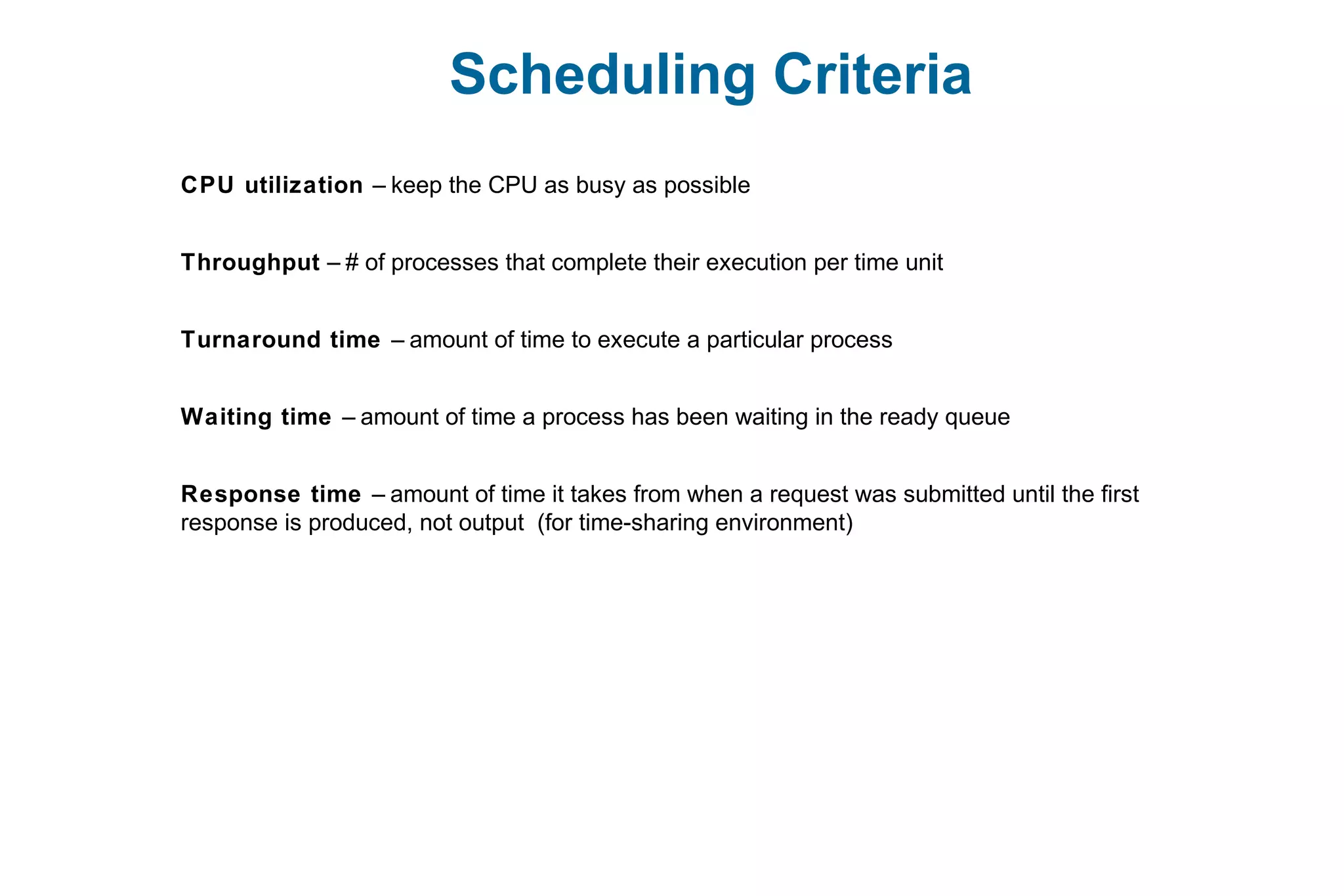 Scheduling Criteria
CPU utilization – keep the CPU as busy as possible
Throughput – # of processes that complete their execution per time unit
Turnaround time – amount of time to execute a particular process
Waiting time – amount of time a process has been waiting in the ready queue
Response time – amount of time it takes from when a request was submitted until the first
response is produced, not output (for time-sharing environment)
 