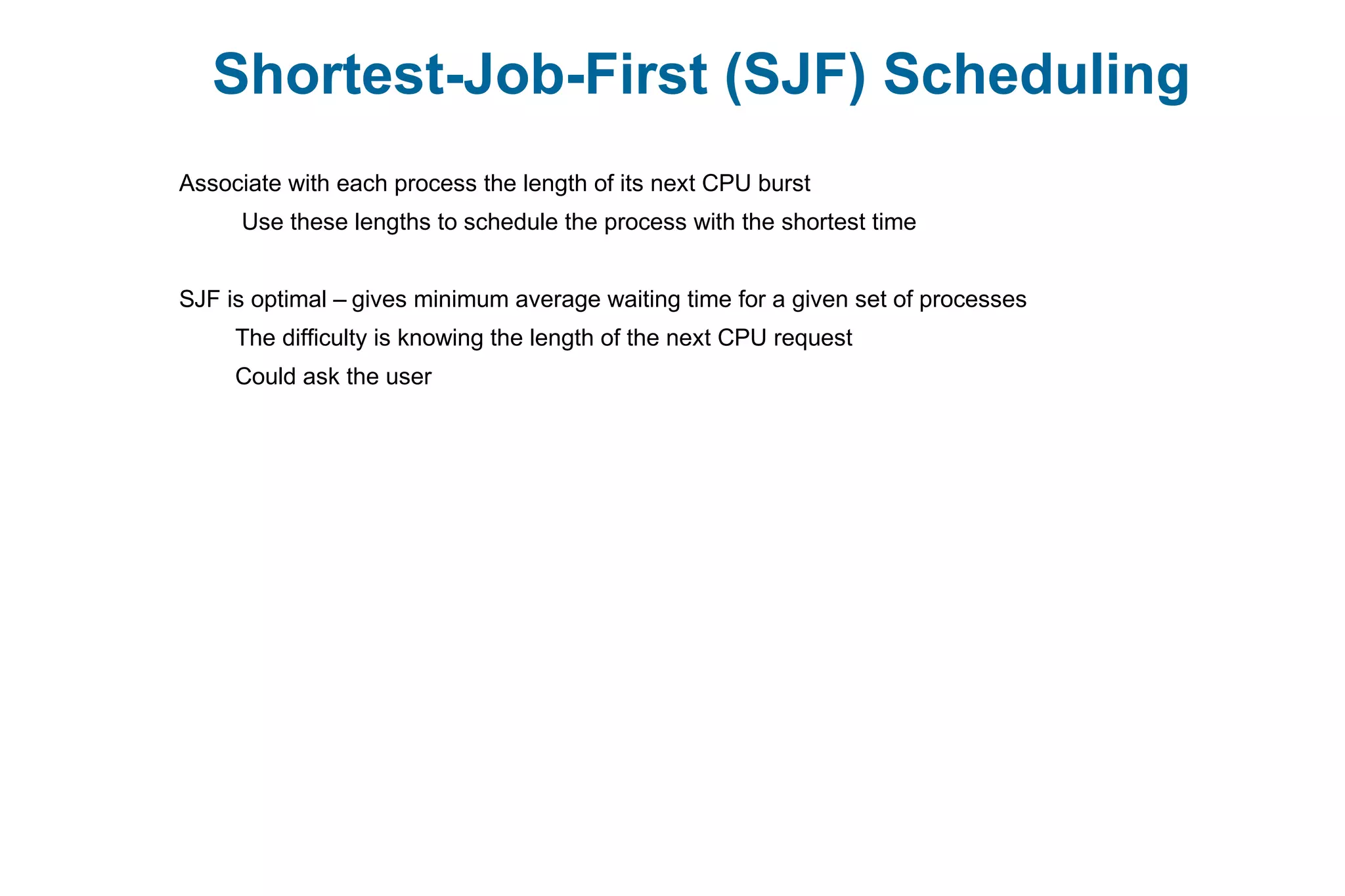 Shortest-Job-First (SJF) Scheduling
Associate with each process the length of its next CPU burst
Use these lengths to schedule the process with the shortest time
SJF is optimal – gives minimum average waiting time for a given set of processes
The difficulty is knowing the length of the next CPU request
Could ask the user
 