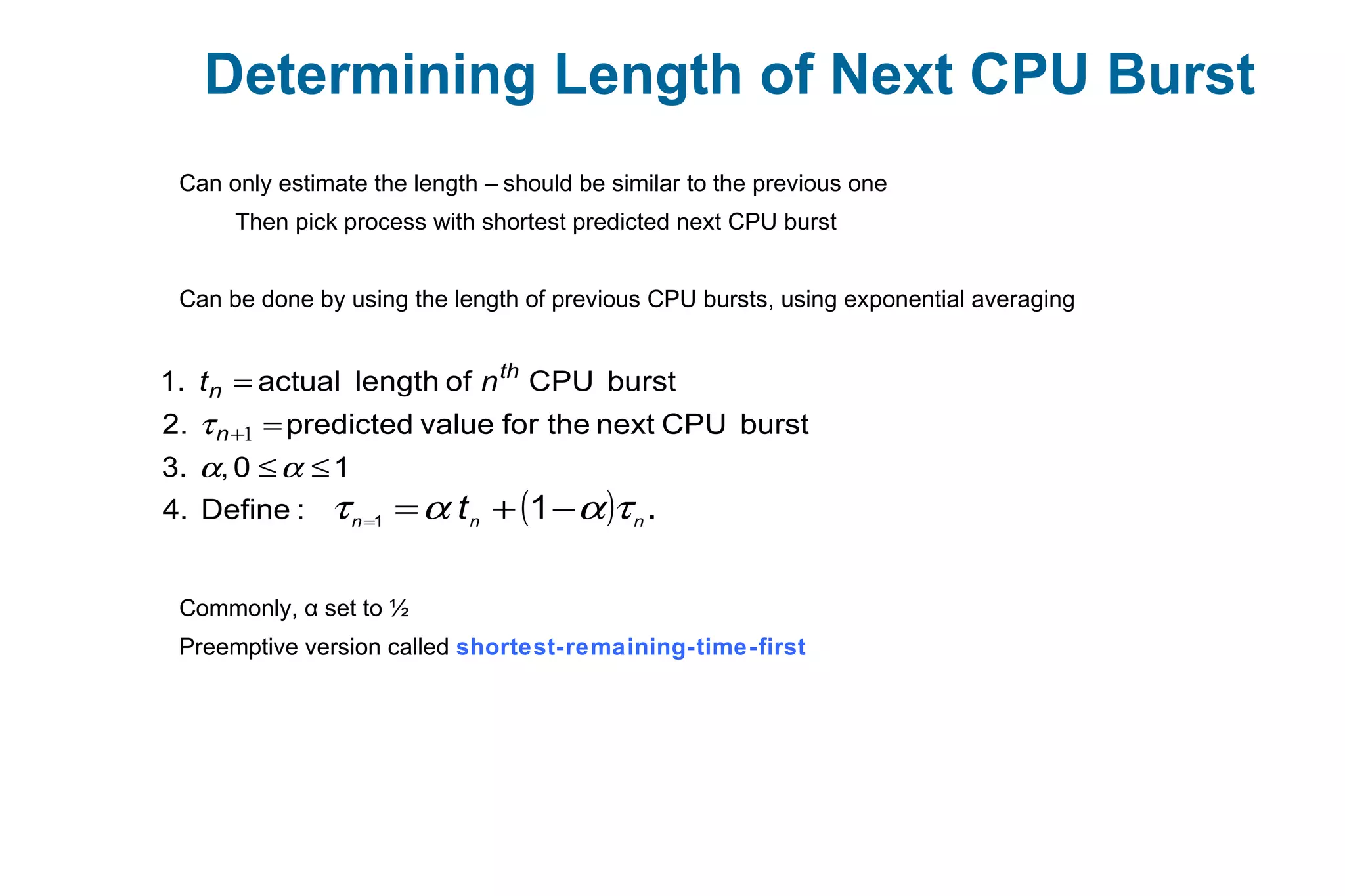 Determining Length of Next CPU Burst
Can only estimate the length – should be similar to the previous one
Then pick process with shortest predicted next CPU burst
Can be done by using the length of previous CPU bursts, using exponential averaging
Commonly, α set to ½
Preemptive version called shortest-remaining-time-first
:Define4.
10,3.
burstCPUnexttheforvaluepredicted2.
burstCPUoflengthactual1.
≤≤
=
=
+
αα
τ 1n
th
n nt
( ) .11 nnn
t ταατ −+==
 