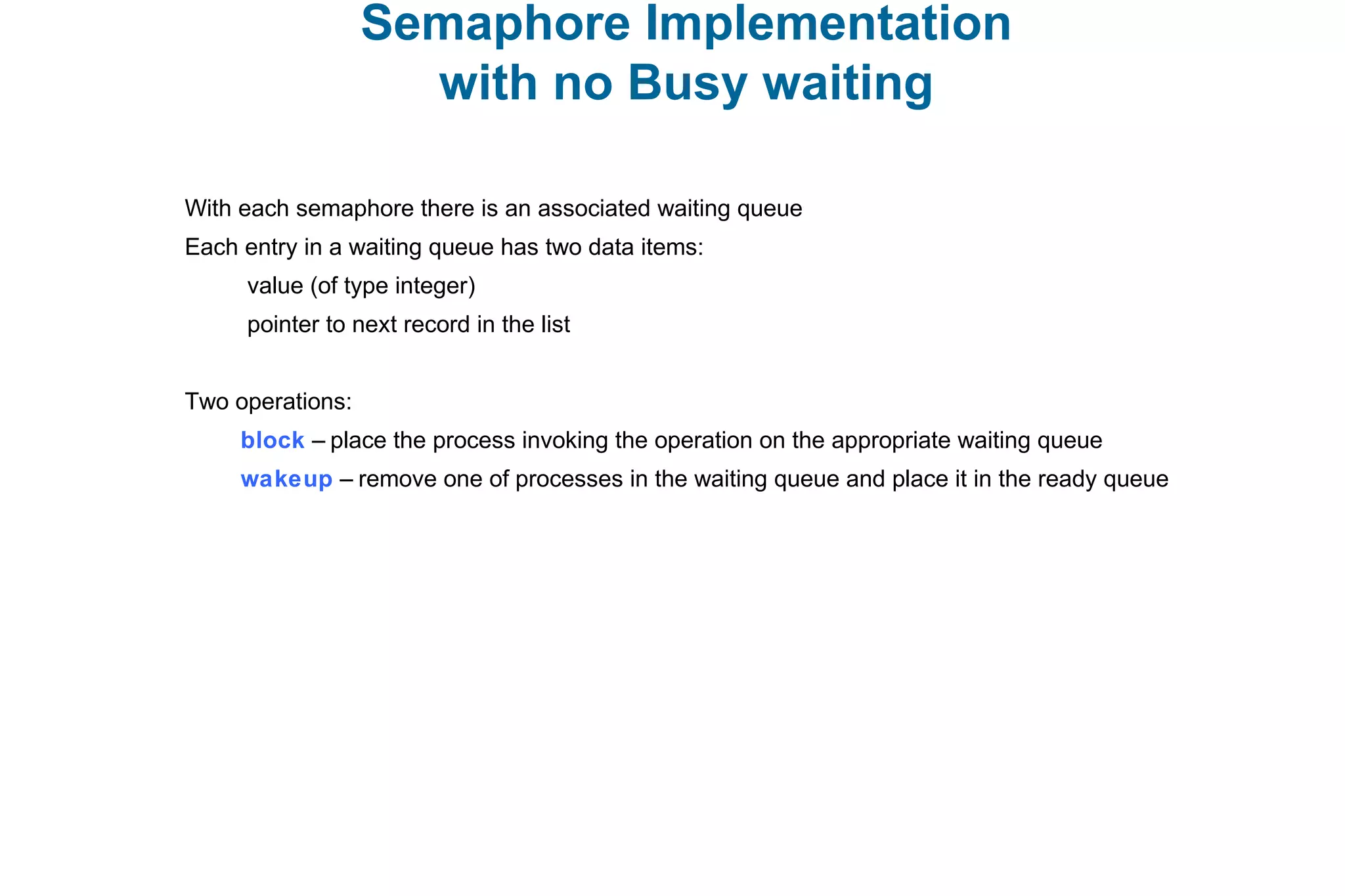 Semaphore Implementation
with no Busy waiting
With each semaphore there is an associated waiting queue
Each entry in a waiting queue has two data items:
value (of type integer)
pointer to next record in the list
Two operations:
block – place the process invoking the operation on the appropriate waiting queue
wakeup – remove one of processes in the waiting queue and place it in the ready queue
 