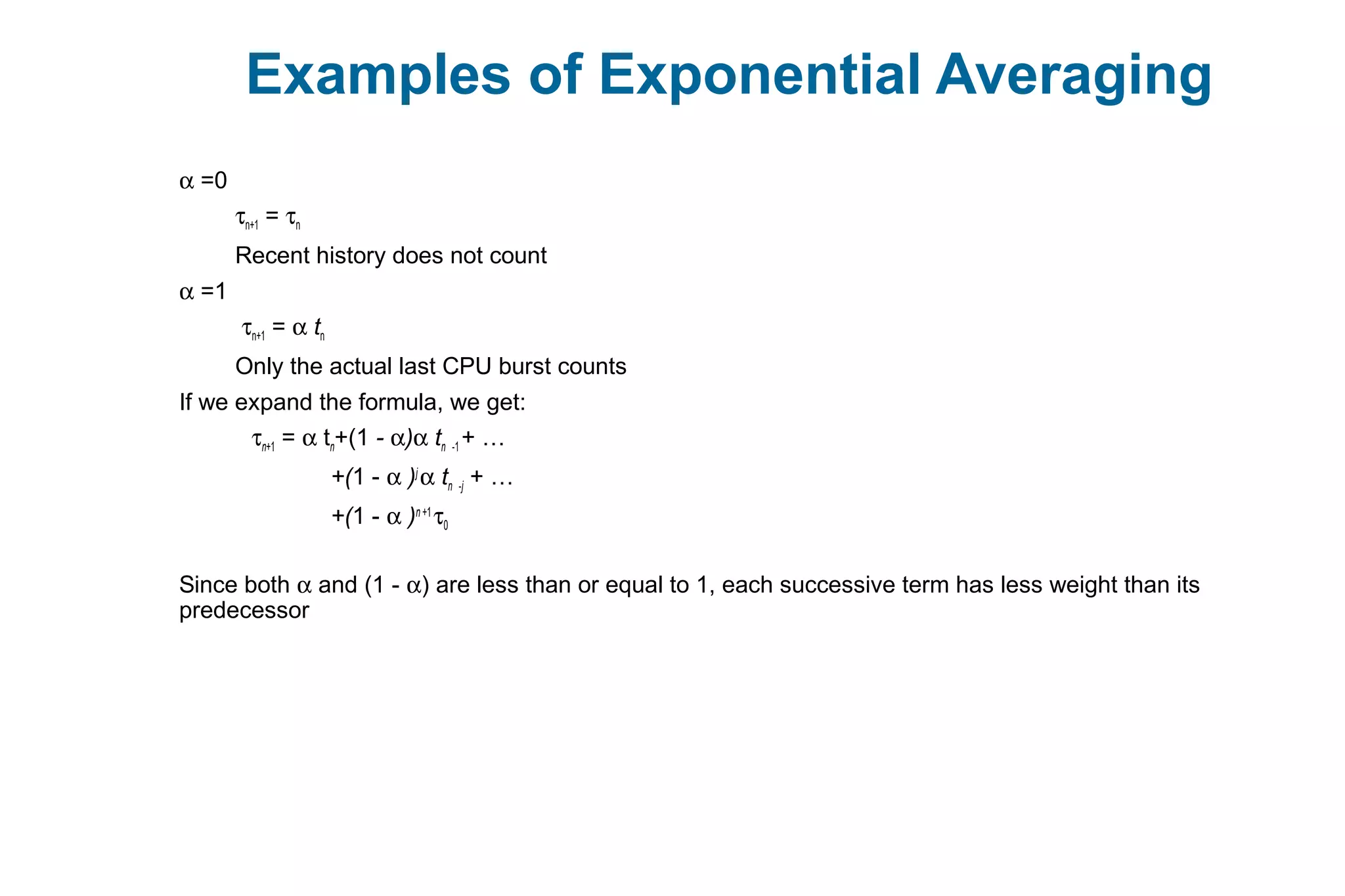 Examples of Exponential Averaging
α =0
τn+1 = τn
Recent history does not count
α =1
τn+1 = α tn
Only the actual last CPU burst counts
If we expand the formula, we get:
τn+1 = α tn+(1 - α)α tn -1 + …
+(1 - α )j
α tn -j + …
+(1 - α )n +1
τ0
Since both α and (1 - α) are less than or equal to 1, each successive term has less weight than its
predecessor
 