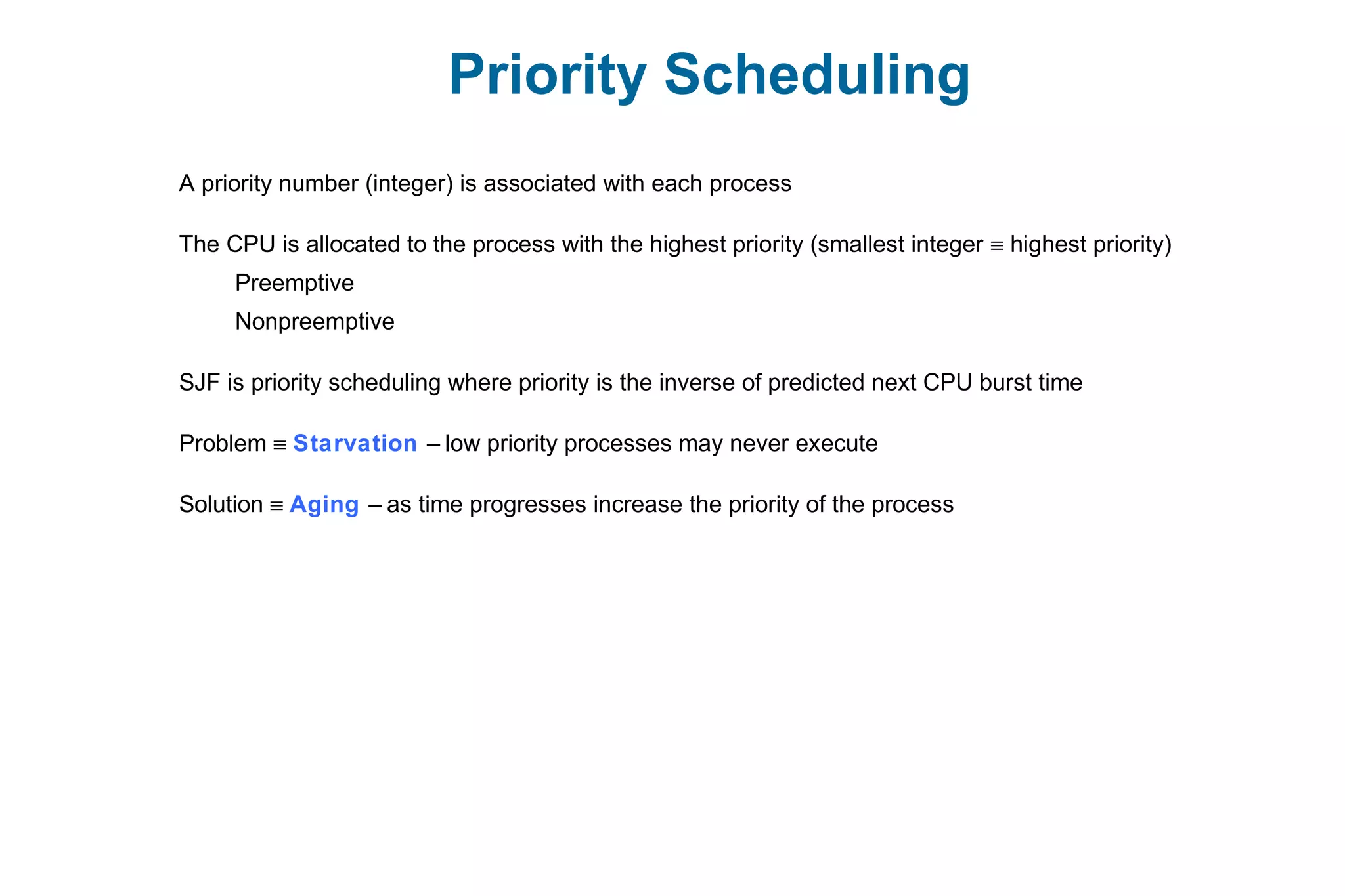 Priority Scheduling
A priority number (integer) is associated with each process
The CPU is allocated to the process with the highest priority (smallest integer ≡ highest priority)
Preemptive
Nonpreemptive
SJF is priority scheduling where priority is the inverse of predicted next CPU burst time
Problem ≡ Starvation – low priority processes may never execute
Solution ≡ Aging – as time progresses increase the priority of the process
 