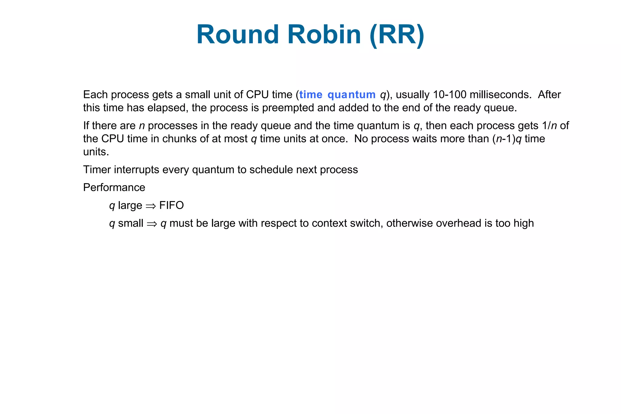 Round Robin (RR)
Each process gets a small unit of CPU time (time quantum q), usually 10-100 milliseconds. After
this time has elapsed, the process is preempted and added to the end of the ready queue.
If there are n processes in the ready queue and the time quantum is q, then each process gets 1/n of
the CPU time in chunks of at most q time units at once. No process waits more than (n-1)q time
units.
Timer interrupts every quantum to schedule next process
Performance
q large ⇒ FIFO
q small ⇒ q must be large with respect to context switch, otherwise overhead is too high
 