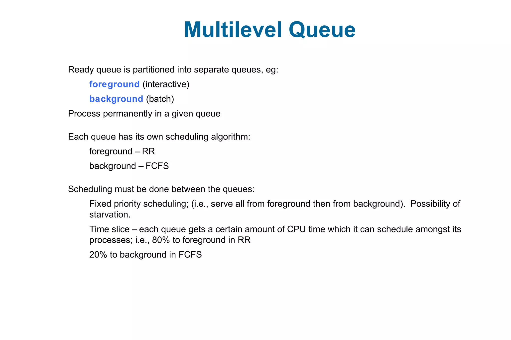 Multilevel Queue
Ready queue is partitioned into separate queues, eg:
foreground (interactive)
background (batch)
Process permanently in a given queue
Each queue has its own scheduling algorithm:
foreground – RR
background – FCFS
Scheduling must be done between the queues:
Fixed priority scheduling; (i.e., serve all from foreground then from background). Possibility of
starvation.
Time slice – each queue gets a certain amount of CPU time which it can schedule amongst its
processes; i.e., 80% to foreground in RR
20% to background in FCFS
 