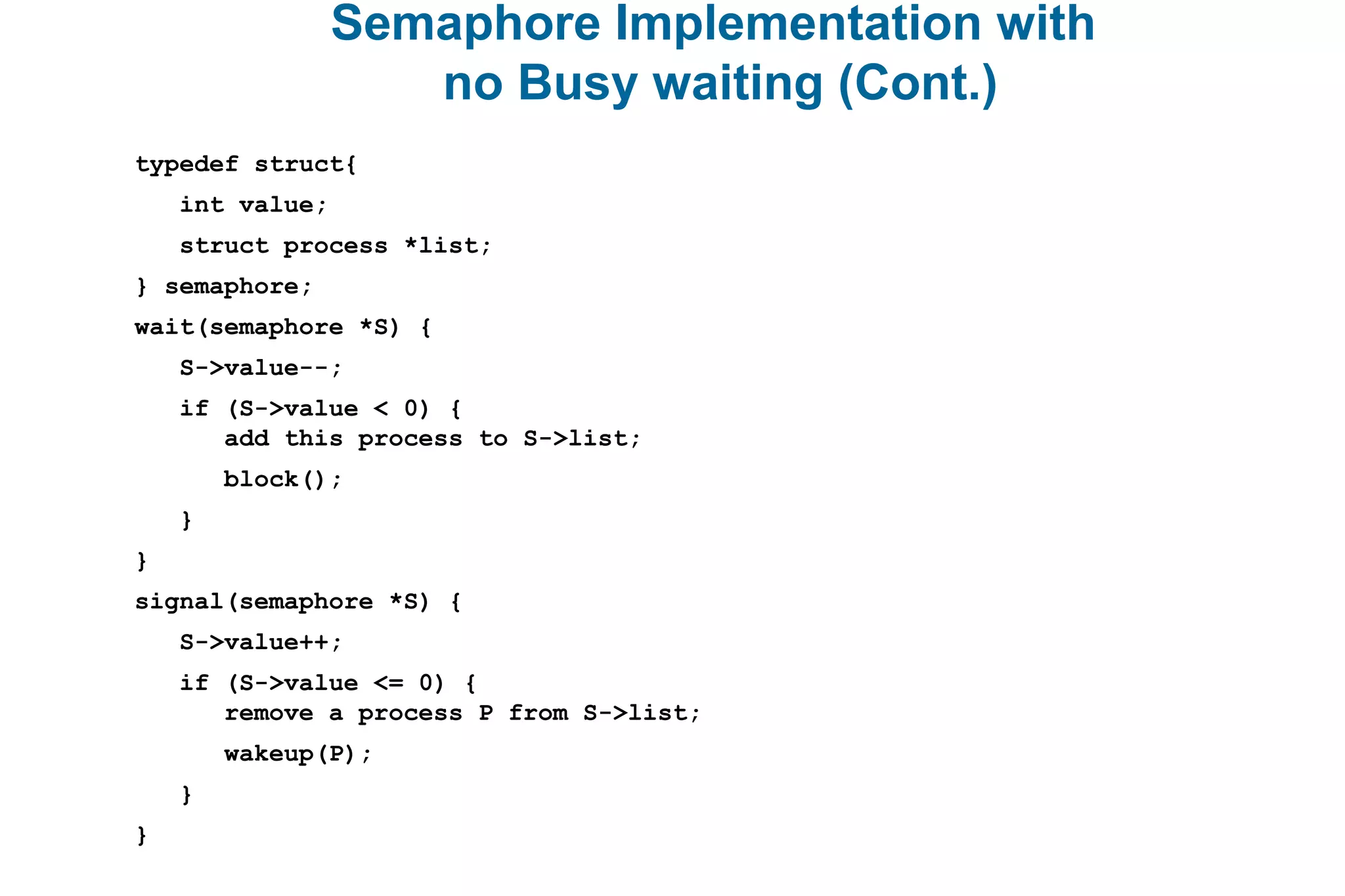 Semaphore Implementation with
no Busy waiting (Cont.)
typedef struct{
int value;
struct process *list;
} semaphore;
wait(semaphore *S) {
S->value--;
if (S->value < 0) {
add this process to S->list;
block();
}
}
signal(semaphore *S) {
S->value++;
if (S->value <= 0) {
remove a process P from S->list;
wakeup(P);
}
}
 