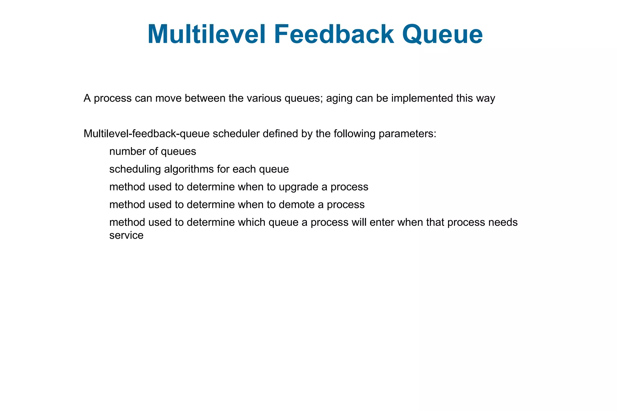 Multilevel Feedback Queue
A process can move between the various queues; aging can be implemented this way
Multilevel-feedback-queue scheduler defined by the following parameters:
number of queues
scheduling algorithms for each queue
method used to determine when to upgrade a process
method used to determine when to demote a process
method used to determine which queue a process will enter when that process needs
service
 