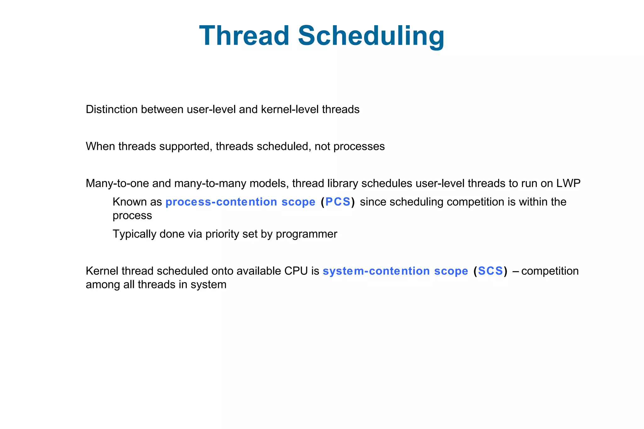 Thread Scheduling
Distinction between user-level and kernel-level threads
When threads supported, threads scheduled, not processes
Many-to-one and many-to-many models, thread library schedules user-level threads to run on LWP
Known as process-contention scope (PCS) since scheduling competition is within the
process
Typically done via priority set by programmer
Kernel thread scheduled onto available CPU is system-contention scope (SCS) – competition
among all threads in system
 