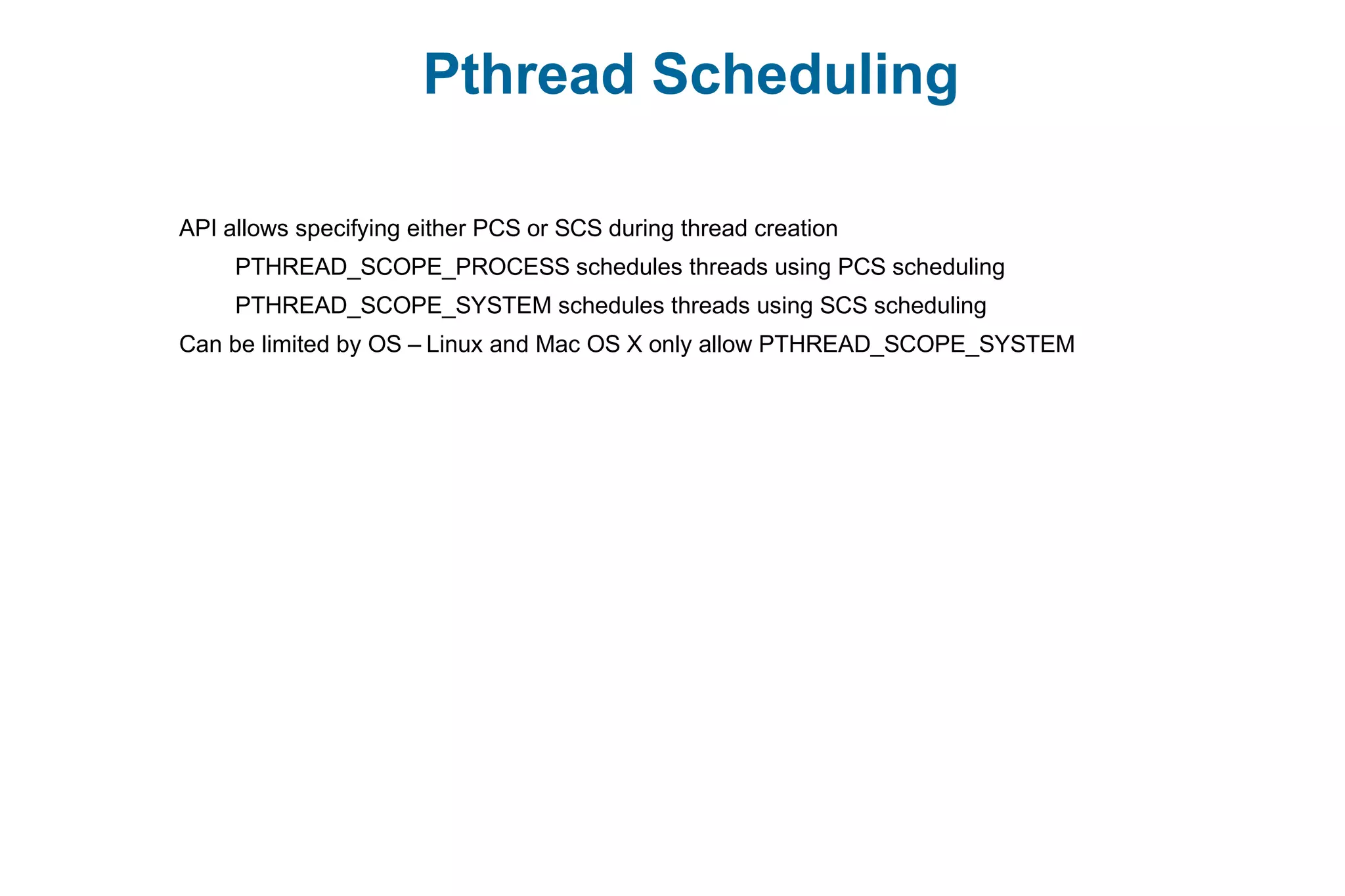 Pthread Scheduling
API allows specifying either PCS or SCS during thread creation
PTHREAD_SCOPE_PROCESS schedules threads using PCS scheduling
PTHREAD_SCOPE_SYSTEM schedules threads using SCS scheduling
Can be limited by OS – Linux and Mac OS X only allow PTHREAD_SCOPE_SYSTEM
 