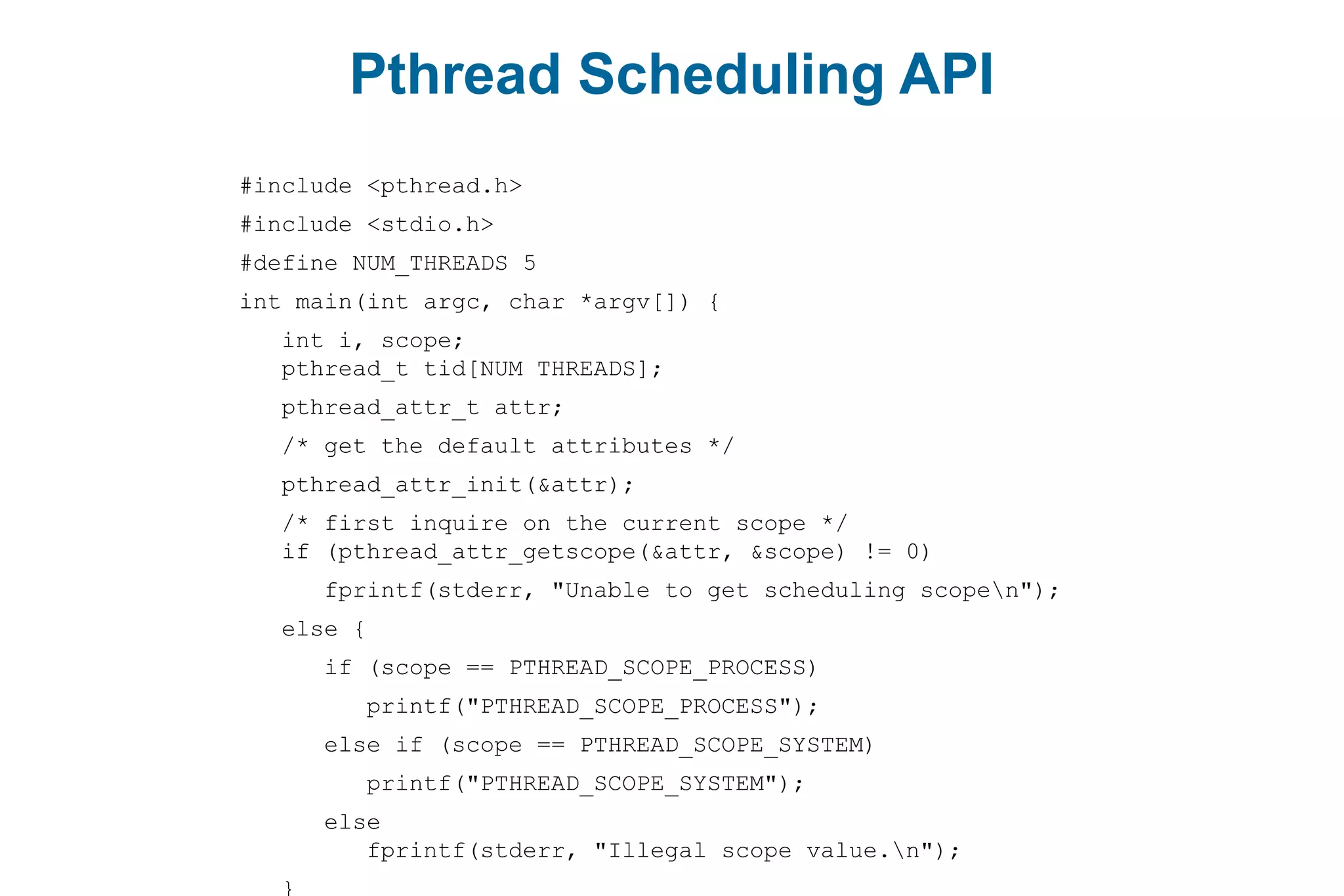 Pthread Scheduling API
#include <pthread.h>
#include <stdio.h>
#define NUM_THREADS 5
int main(int argc, char *argv[]) {
int i, scope;
pthread_t tid[NUM THREADS];
pthread_attr_t attr;
/* get the default attributes */
pthread_attr_init(&attr);
/* first inquire on the current scope */
if (pthread_attr_getscope(&attr, &scope) != 0)
fprintf(stderr, "Unable to get scheduling scopen");
else {
if (scope == PTHREAD_SCOPE_PROCESS)
printf("PTHREAD_SCOPE_PROCESS");
else if (scope == PTHREAD_SCOPE_SYSTEM)
printf("PTHREAD_SCOPE_SYSTEM");
else
fprintf(stderr, "Illegal scope value.n");
}
 
