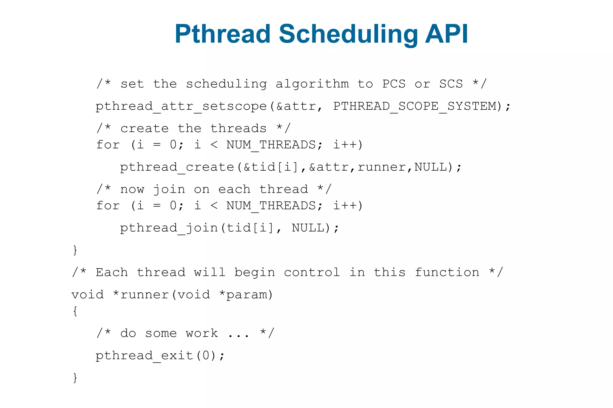 Pthread Scheduling API
/* set the scheduling algorithm to PCS or SCS */
pthread_attr_setscope(&attr, PTHREAD_SCOPE_SYSTEM);
/* create the threads */
for (i = 0; i < NUM_THREADS; i++)
pthread_create(&tid[i],&attr,runner,NULL);
/* now join on each thread */
for (i = 0; i < NUM_THREADS; i++)
pthread_join(tid[i], NULL);
}
/* Each thread will begin control in this function */
void *runner(void *param)
{
/* do some work ... */
pthread_exit(0);
}
 