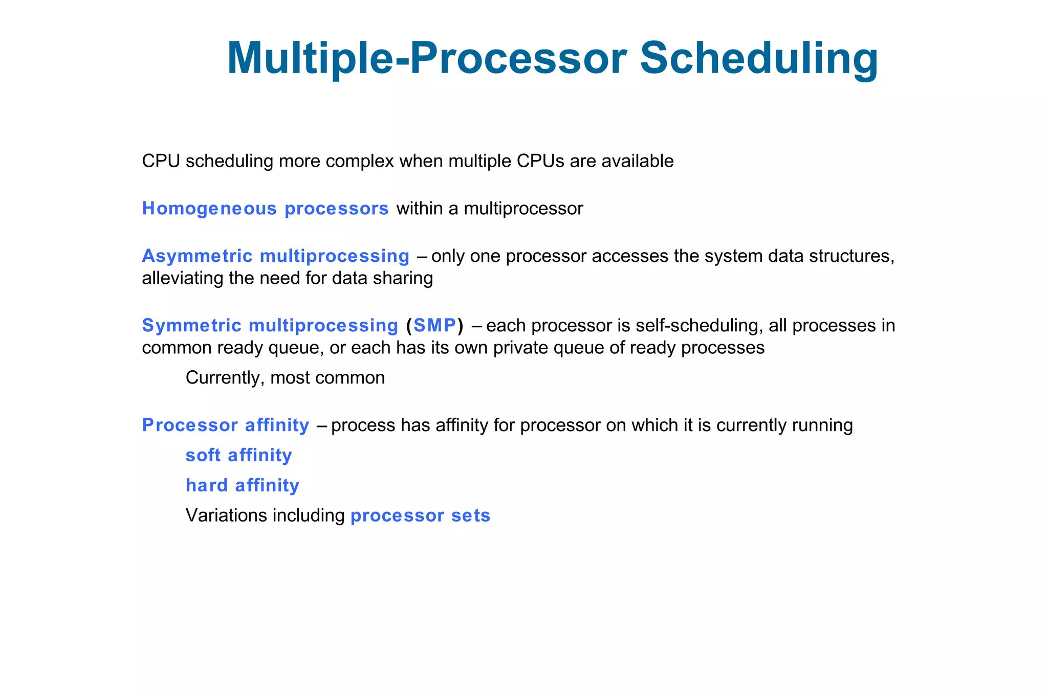Multiple-Processor Scheduling
CPU scheduling more complex when multiple CPUs are available
Homogeneous processors within a multiprocessor
Asymmetric multiprocessing – only one processor accesses the system data structures,
alleviating the need for data sharing
Symmetric multiprocessing (SMP) – each processor is self-scheduling, all processes in
common ready queue, or each has its own private queue of ready processes
Currently, most common
Processor affinity – process has affinity for processor on which it is currently running
soft affinity
hard affinity
Variations including processor sets
 