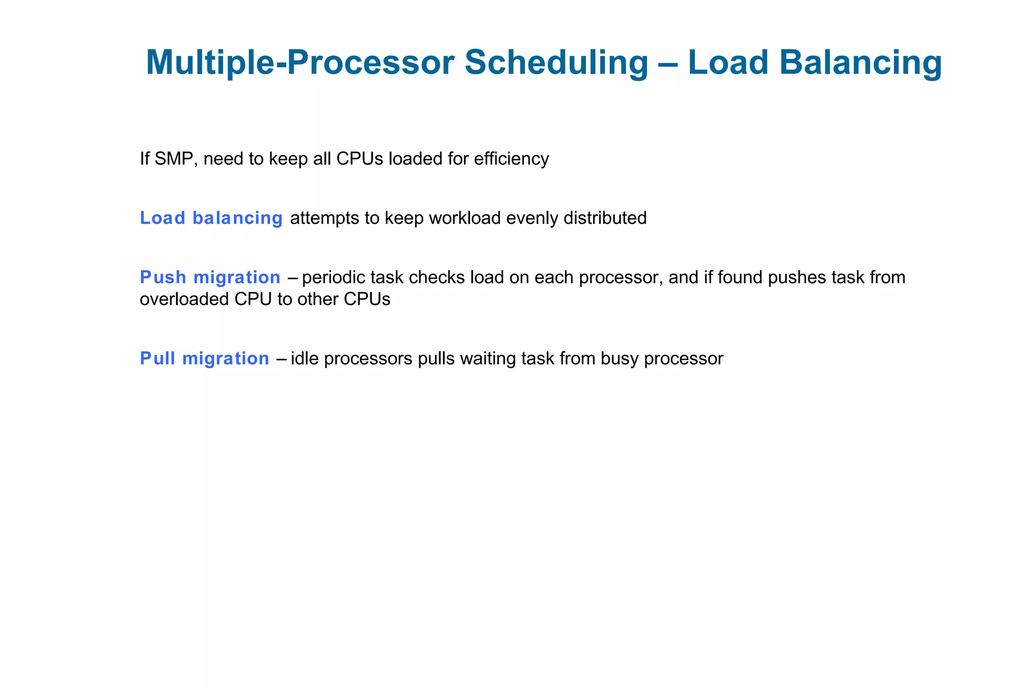 Multiple-Processor Scheduling – Load Balancing
If SMP, need to keep all CPUs loaded for efficiency
Load balancing attempts to keep workload evenly distributed
Push migration – periodic task checks load on each processor, and if found pushes task from
overloaded CPU to other CPUs
Pull migration – idle processors pulls waiting task from busy processor
 