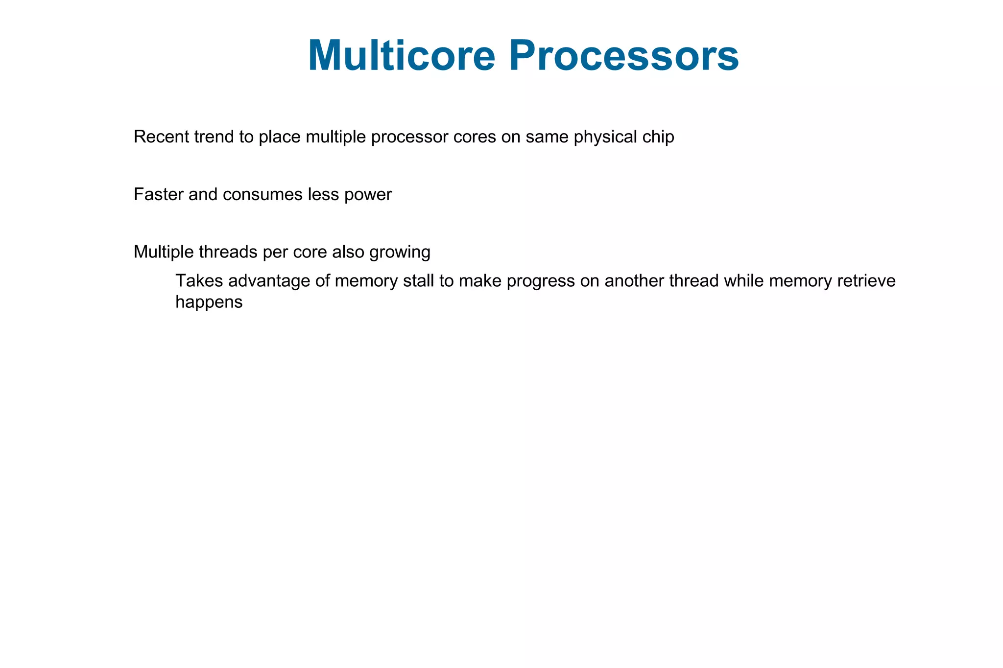 Multicore Processors
Recent trend to place multiple processor cores on same physical chip
Faster and consumes less power
Multiple threads per core also growing
Takes advantage of memory stall to make progress on another thread while memory retrieve
happens
 