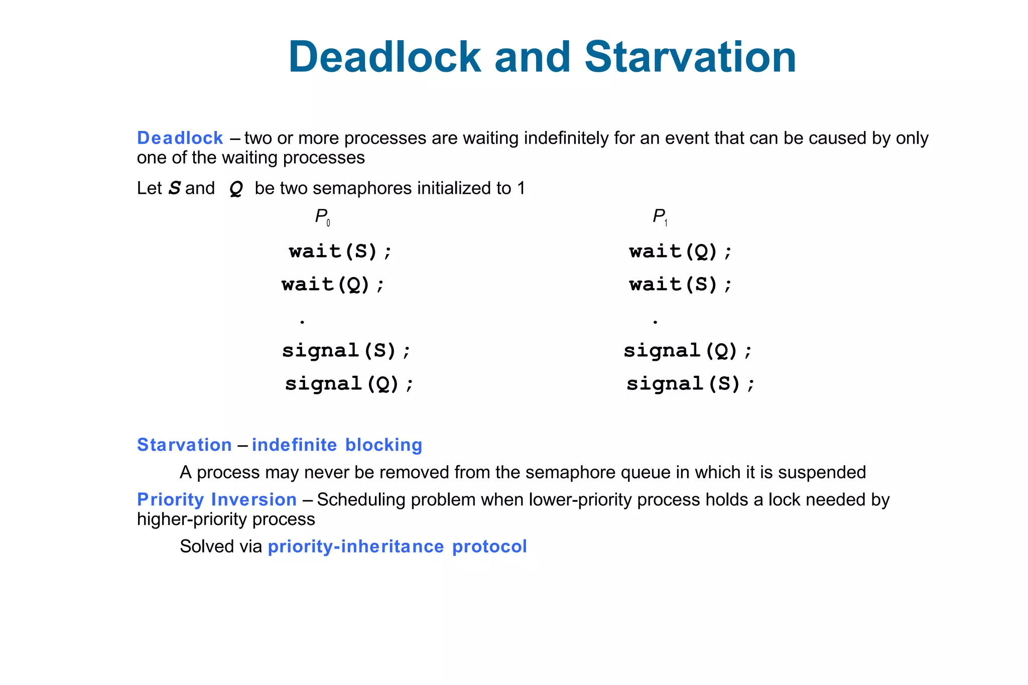 Deadlock and Starvation
Deadlock – two or more processes are waiting indefinitely for an event that can be caused by only
one of the waiting processes
Let S and Q be two semaphores initialized to 1
P0 P1
wait(S); wait(Q);
wait(Q); wait(S);
. .
signal(S); signal(Q);
signal(Q); signal(S);
Starvation – indefinite blocking
A process may never be removed from the semaphore queue in which it is suspended
Priority Inversion – Scheduling problem when lower-priority process holds a lock needed by
higher-priority process
Solved via priority-inheritance protocol
 