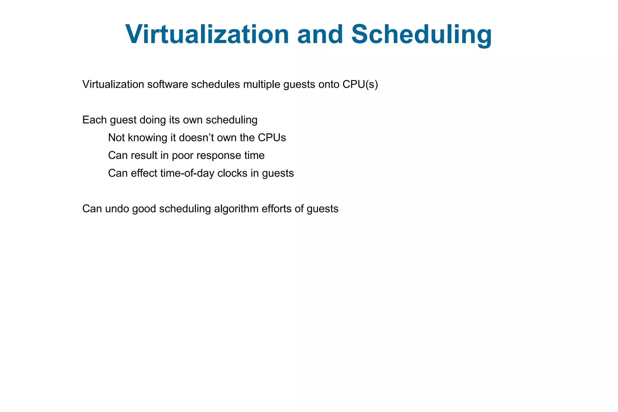 Virtualization and Scheduling
Virtualization software schedules multiple guests onto CPU(s)
Each guest doing its own scheduling
Not knowing it doesn’t own the CPUs
Can result in poor response time
Can effect time-of-day clocks in guests
Can undo good scheduling algorithm efforts of guests
 