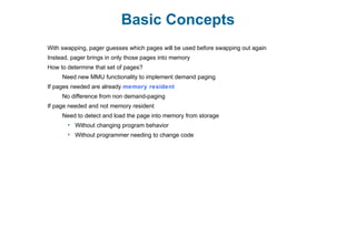 Basic Concepts
With swapping, pager guesses which pages will be used before swapping out again
Instead, pager brings in only those pages into memory
How to determine that set of pages?
Need new MMU functionality to implement demand paging
If pages needed are already memory resident
No difference from non demand-paging
If page needed and not memory resident
Need to detect and load the page into memory from storage
 Without changing program behavior
 Without programmer needing to change code
 