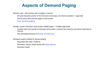 Aspects of Demand Paging
Extreme case – start process with no pages in memory
OS sets instruction pointer to first instruction of process, non-memory-resident -> page fault
And for every other process pages on first access
Pure demand paging
Actually, a given instruction could access multiple pages -> multiple page faults
Consider fetch and decode of instruction which adds 2 numbers from memory and stores result back to
memory
Pain decreased because of locality of reference
Hardware support needed for demand paging
Page table with valid / invalid bit
Secondary memory (swap device with swap space)
Instruction restart
 