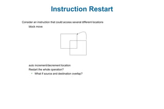 Instruction Restart
Consider an instruction that could access several different locations
block move
auto increment/decrement location
Restart the whole operation?
 What if source and destination overlap?
 