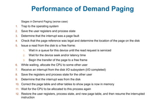 Performance of Demand Paging
Stages in Demand Paging (worse case)
1. Trap to the operating system
2. Save the user registers and process state
3. Determine that the interrupt was a page fault
4. Check that the page reference was legal and determine the location of the page on the disk
5. Issue a read from the disk to a free frame:
1. Wait in a queue for this device until the read request is serviced
2. Wait for the device seek and/or latency time
3. Begin the transfer of the page to a free frame
6. While waiting, allocate the CPU to some other user
7. Receive an interrupt from the disk I/O subsystem (I/O completed)
8. Save the registers and process state for the other user
9. Determine that the interrupt was from the disk
10. Correct the page table and other tables to show page is now in memory
11. Wait for the CPU to be allocated to this process again
12. Restore the user registers, process state, and new page table, and then resume the interrupted
instruction
 