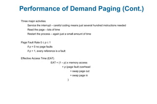Performance of Demand Paging (Cont.)
Three major activities
Service the interrupt – careful coding means just several hundred instructions needed
Read the page – lots of time
Restart the process – again just a small amount of time
Page Fault Rate 0 ≤ p ≤ 1
if p = 0 no page faults
if p = 1, every reference is a fault
Effective Access Time (EAT)
EAT = (1 – p) x memory access
+ p (page fault overhead
+ swap page out
+ swap page in
)
 