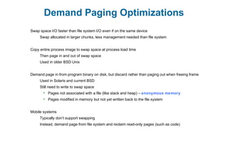 Demand Paging Optimizations
Swap space I/O faster than file system I/O even if on the same device
Swap allocated in larger chunks, less management needed than file system
Copy entire process image to swap space at process load time
Then page in and out of swap space
Used in older BSD Unix
Demand page in from program binary on disk, but discard rather than paging out when freeing frame
Used in Solaris and current BSD
Still need to write to swap space
 Pages not associated with a file (like stack and heap) – anonymous memory
 Pages modified in memory but not yet written back to the file system
Mobile systems
Typically don’t support swapping
Instead, demand page from file system and reclaim read-only pages (such as code)
 