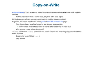 Copy-on-Write
Copy-on-Write (COW) allows both parent and child processes to initially share the same pages in
memory
If either process modifies a shared page, only then is the page copied
COW allows more efficient process creation as only modified pages are copied
In general, free pages are allocated from a pool of zero-fill-on-demand pages
Pool should always have free frames for fast demand page execution
 Don’t want to have to free a frame as well as other processing on page fault
Why zero-out a page before allocating it?
vfork() variation on fork() system call has parent suspend and child using copy-on-write address
space of parent
Designed to have child call exec()
Very efficient
 