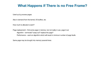 What Happens if There is no Free Frame?
Used up by process pages
Also in demand from the kernel, I/O buffers, etc
How much to allocate to each?
Page replacement – find some page in memory, but not really in use, page it out
Algorithm – terminate? swap out? replace the page?
Performance – want an algorithm which will result in minimum number of page faults
Same page may be brought into memory several times
 