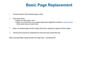 Basic Page Replacement
1. Find the location of the desired page on disk
2. Find a free frame:
- If there is a free frame, use it
- If there is no free frame, use a page replacement algorithm to select a victim frame
- Write victim frame to disk if dirty
3. Bring the desired page into the (newly) free frame; update the page and frame tables
4. Continue the process by restarting the instruction that caused the trap
Note now potentially 2 page transfers for page fault – increasing EAT
 