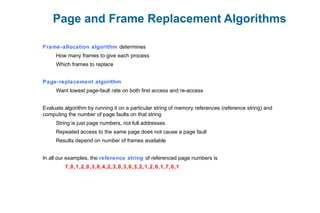Page and Frame Replacement Algorithms
Frame-allocation algorithm determines
How many frames to give each process
Which frames to replace
Page-replacement algorithm
Want lowest page-fault rate on both first access and re-access
Evaluate algorithm by running it on a particular string of memory references (reference string) and
computing the number of page faults on that string
String is just page numbers, not full addresses
Repeated access to the same page does not cause a page fault
Results depend on number of frames available
In all our examples, the reference string of referenced page numbers is
7,0,1,2,0,3,0,4,2,3,0,3,0,3,2,1,2,0,1,7,0,1
 